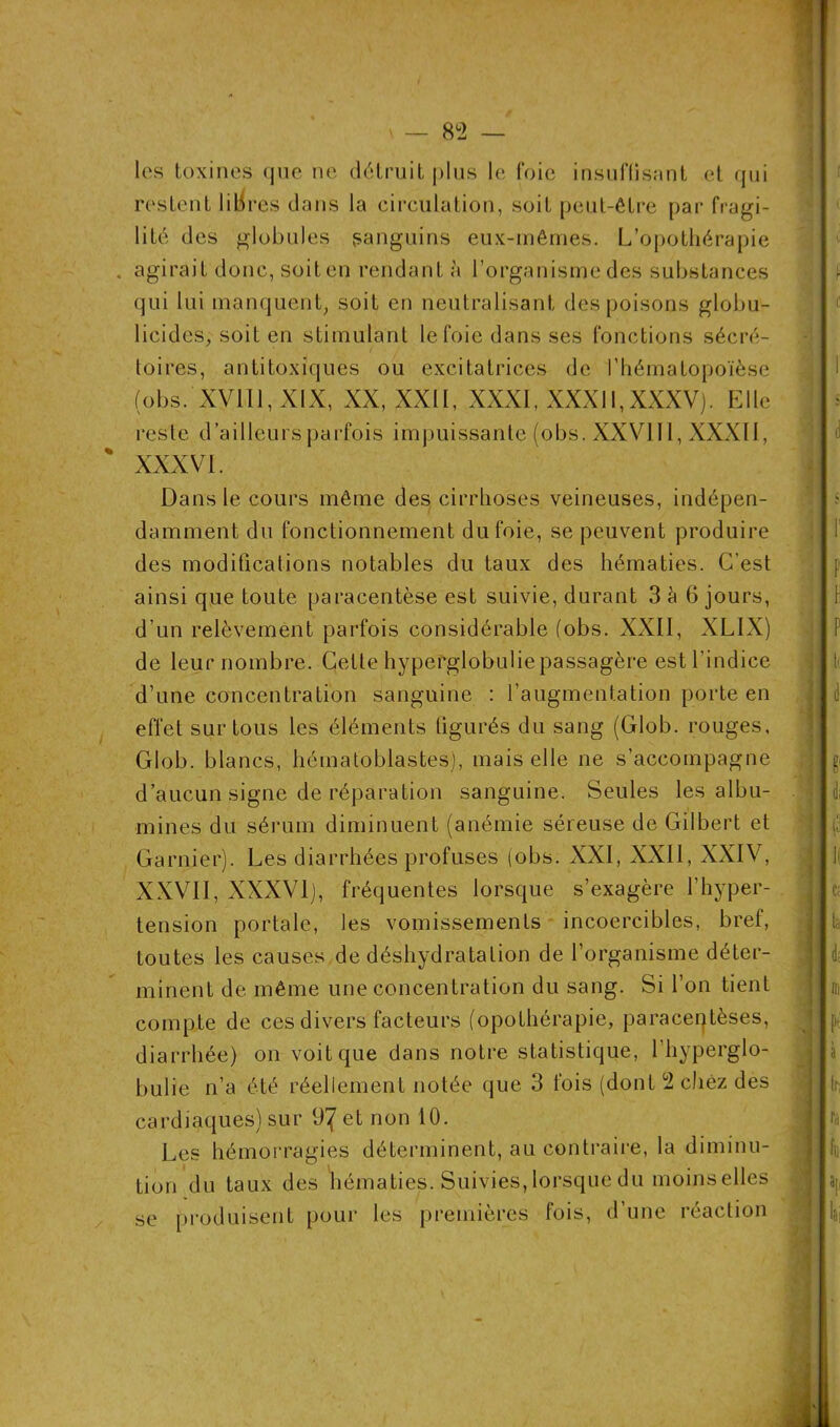 les toxines que ne détruit plus le foie insuffisant et qui restent libres dans la circulation, soit peut-être par fragi- lité des globules sanguins eux-mêmes. L’opothérapie . agirait donc, soiten rendant à l’organisme des substances qui lui manquent, soit en neutralisant des poisons globu- licides, soiten stimulant le foie dans ses fonctions sécré- toires, antitoxiques ou excitatrices de l’hématopoïèse (obs. XV1I1,XIX, XX, XXII, XXXI, XXXII,XXXV). Elle reste d’ailleurs parfois impuissante (obs. XXVI II, XXXII, % XXXVI. Dansle cours même des cirrhoses veineuses, indépen- damment du fonctionnement du foie, se peuvent produire des modifications notables du taux des hématies. C’est ainsi que toute paracentèse est suivie, durant 3 è 6 jours, d’un relèvement parfois considérable (obs. XXII, XLIX) de leur nombre. Cette hyperglobulie passagère est l’indice d’une concentration sanguine : l’augmentation porte en effet sur tous les éléments figurés du sang (Glob. rouges, Glob. blancs, hématoblastes), mais elle ne s’accompagne d’aucun signe de réparation sanguine. Seules les albu- mines du sérum diminuent (anémie séreuse de Gilbert et Garnier). Les diarrhées profuses (obs. XXI, XXII, XXIV, XXVII, XXXVI), fréquentes lorsque s’exagère l’hyper- tension portale, les vomissements incoercibles, bref, toutes les causes de déshydratation de l’organisme déter- minent de même une concentration du sang. Si l’on tient compte de ces divers facteurs (opothérapie, paracentèses, diarrhée) on voit que dans notre statistique, l’hyperglo- bulie n’a été réellement notée que 3 fois (dont 2 chez des cardiaques) sur 97 et non 10. Les hémorragies déterminent, au contraire, la diminu- tion du taux des hématies. Suivies, lorsque du moins elles se produisent pour les premières fois, d’une réaction