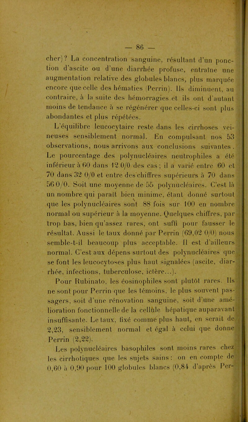 cher)? La concentration sanguine, résultant d’un ponc- tion d ascite ou d’une diarrhée profuse, entraîne une augmentation relative des globules blancs, plus marquée encore que celle des hématies (Perrin). Ils diminuent, au contraire, à la suite des hémorragies et ils ont d’autant moins de tendance à se régénérer que celles-ci sont plus abondantes et plus répétées. L’équilibre leucocytaire reste dans les cirrhoses vei- neuses sensiblement normal. En compulsant nos 53 observations, nous arrivons aux conclusions suivantes. Le pourcentage des polynucléaires neutrophiles a été inférieur à 60 dans 12 0/0 des cas; il a varié entre 60 et 70 dans 32 0/0 et entre des chiffres supérieurs à 70 dans 56 0/0. Soit une moyenne de 55 polynucléaires. C’est là un nombre qui paraît bien minime, étant donné surtout que les polynucléaires sont 88 fois sur 100 en nombre normal ou supérieur à la moyenne. Quelques chiffres, par trop bas, bien qu’assez rares, ont sufti pour fausser le résultat. Aussi le taux donné par Perrin (69,02 0/0) nous semble-t-il beaucoup plus acceptable. 11 est d’ailleurs normal. C’est aux dépens surtout des polynucléaires que se font les leucocyloses plus haut signalées (ascite, diar- rhée, infections, tuberculose, ictère...). Pour Rubinato, les éosinophiles sont plutôt rares. Ils : ne sont pour Perrin que les témoins, le plus souvent pas- sagers, soit d’une rénovation sanguine, soit d’une amé- lioration fonctionnelle de la cellüle hépatique auparavant insuffisante. Létaux, fixé comme plus haut, en serait de { 2,23, sensiblement normal et égal à celui que donne Perrin (2,22). Les polynucléaires basophiles sont moins rares chez les cirrhotiques que les sujets sains: on en compte de 0,60 à 0,90 pour 100 globules blancs (0,84 d’après Per-