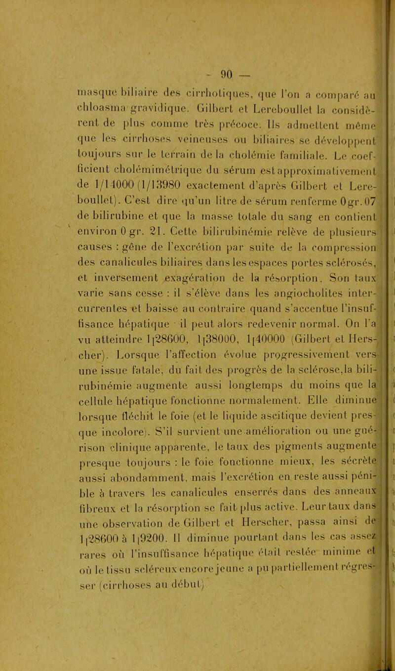 masque biliaire des cirrhotiques, que l’on a comparé au chloasma gravidique. Gilbert et Lereboullet la considè- rent de plus comme très précoce. Ils admettent même que les cirrhoses veineuses ou biliaires se développent toujours suî* le terrain de la cholémie familiale. Le coef- ficient cholémimétrique du sérum est approximativement de 1/14000(1/13980 exactement d’après Gilbert et Lere- boullet). C’est dire qu’un litre de sérum renferme 0gr.07 de bilirubine et que la masse totale du sang en contient environ 0 gr. 21. Cette bilirubinémie relève de plusieurs causes : gêne de l’excrétion par suite de la compression des canalicules biliaires dans les espaces portes sclérosés, et inversement exagération de la résorption. Son taux varie sans cesse : il s’élève dans les angiocholites inter- currentes et baisse au contraire quand s’accentue l’insuf- ; lisance hépatique il peut alors redevenir normal. On l’a vu atteindre 1|28600, lp38000, 1 [40000 (Gilbert et Ilers- cher). Lorsque l’affection évolue progressivement vers- une issue fatale, du fait des progrès de la sclérosera bili- rubinémie augmente aussi longtemps du moins que la cellule hépatique fonctionne normalement. Elle diminue lorsque fléchit le foie (et le liquide ascitique devient près- I que incolore). S’il survient une amélioration ou une gué- rison clinique apparente, le taux des pigments augmente presque toujours : le foie fonctionne mieux, les sécrète aussi abondamment, mais l’excrétion en reste aussi péni- ble à travers les canalicules enserrés dans des anneaux fibreux et la résorption se fait plus active. Leur taux dans une observation de Gilbert et Herscher, passa ainsi de ; 1 [28600 à 1 [9200. 11 diminue pourtant dans les cas assez rares où l’insuffisance hépatique était restée minime et où le tissu scléreux encore jeune a pu partiellement régres- ser (cirrhoses au début)