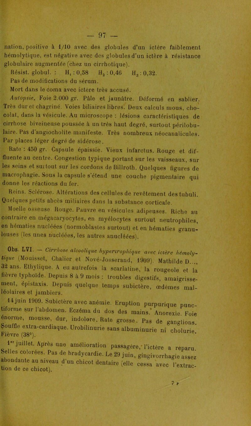 nation, positive à 1/10 avec des globales d’an ictère faiblement hémolytique, est négative avec des globules d’un ictère à résistance globulaire augmentée (chez un cirrhotique). Résist. globul. : H, : 0,58 H2 :0,46 H, : 0,32. Pas de modifications du sérum. Mort dans le coma avec ictère très accusé. Autopsie. Foie 2.000 gr. Pâle et jaunâtre. Déformé en sablier. Très dur et chagriné. Voies biliaires libres. Deux calculs mous, cho- colat, dans la vésicule. Au microscope : lésions caractéristiques de cirrhose biveineuse poussée à un très haut degré, surtout périlobu- laire. Pas d’angiocholite manifeste. Très nombreux néocanalicules. Par places léger degré de sidérose. Rate : 430 gr. Capsule épaissie. Vieux infarctus. Rouge et dif- fluente au centre. Congestion typique portant sur les vaisseaux, sur les seins et suitout sur les cordons de Billroth. Quelques figures de maci ophagie. Sous la capsule s étend une couche pigmentaire qui donne les réactions du fer. Reins. Sclérose. Altérations des cellules de revêtement destubuli. Quelques petits abcès miliaires dans la substance corticale. Moelle osseuse Rouge. Pauvre en vésicules adipeuses. Riche au contraire en mégacaryocytes, en myélocytes surtout neutrophiles, en hématies nucléées (normoblasles surtout) et en hématies granu- leuses (les unes nucléées, les autres anucléées). ûbs. LVI. — Cirrhose alcoolique hypertrophique avec ictère hémoly- tique (Mouisset, Chalier et Nové-Josserand, 1900). Mathilde D..., 32 ans. Ethylique. A eu aulrefois la scarlatine, la rougeole et là fièvre typhoïde. Depuis 8 à 9 mois: troubles digestifs, amaigrisse- ment, épistaxis. Depuis quelque temps subictère, œdèmes mal- léolaires et jambiers. 14 juin 1909. Subictère avec anémie. Eruption purpurique punc- tiforme sur l’abdomen. Eczéma du dos des mains. Anorexie Foie énorme, mousse, dur, indolore. Rate grosse. Pas de gansons, çouffle (extra-cardiaque. Urobilinurie sans albuminurie ni cholurie. 1 juillet. Après une amélioration passagère,-l'ictère a reparu Selles colorées. Pas de bradycardie. Le 29 juin, gingivorrhagie assez abondante au niveau d'un chicot dentaire (elle cessa avec Pextrac- tion de ce chicot). 7 t