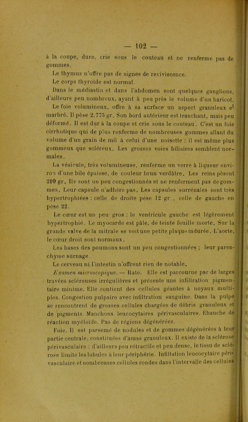 à la coupe, dure, crie sous le couteau et ne renferme pas de gommes. Le thymus n’offre pas de signes de reviviscence. Le corps thyroïde est normal. Dans le médiaslin et dans l’abdomen sont quelques ganglions, d'ailleurs peu nombreux, ayant à peu près le volume d’un haricot. Le foie volumineux, offre à sa surface un aspect granuleux e*- marbré. Il pèse 2.775 gr. Son bord antérieur est tranchant, mais peu déformé. Il est dur à la coupe et crie sous le couteau. C’est un foie cirrhotique qui de plus renferme de nombreuses gommes allant du volume d’un grain de mil à celui d’une noisette : il est même plus gommeux que scléreux. Les grosses voies biliaires semblent nor- males . La vésicule, très volumineuse, renferme un verre à liqueur envi- ron d’une bile épaisse, de couleur brun verdâtre. Les reins pèsent 210 gr. Ils sont un peu congestionnés et ne renferment pas dégom- més. Leur capsule n’adhère pas. Les capsules surrénales sont très hypertrophiées : celle de droite pèse 12 gr., celle de gauche en pèse 22. Le cœur est un peu gros : le ventricule gauche est légèrement hypertrophié. Le myocarde est pâle, de teinte feuille morte. Sur la grande valve de la mitrale se voit une petite plaque indurée. L’aorte, le cœur droit sont normaux. Les bases des poumons sont un peu congestionnées ; leur paren- chyme surnage. Le cerveau ni l’intestin n’offrent rien de notable. Examen microscopique. — Rate. Elle est parcourue par de larges travées scléreuses irrégulières et présente une infiltration pigmen- taire minime. Elle contient des cellules géantes à noyaux multi- ples. Congestion pulpaire avec intiltration sanguine. Dans la pulpe se rencontrent de grosses cellules chargées de débris granuleux et de pigments. Manchons leucocytaires périvasculaires. Ebauche de réaction myéloïde. Pas de régions dégénérées. Foie. Il est parsemé de nodules et de gommes dégénérées à leur partie centrale, constituées d’amas granuleux. Il existe de la sclérose périvasculaire : d’ailleurs peu rétractile et peu dense, le tissu de sclé- rose limite les lobules à leur périphérie. Inûltation leucocytaire péri- vasculaire et nombreuses cellules rondes dans l'intervalle des cellules