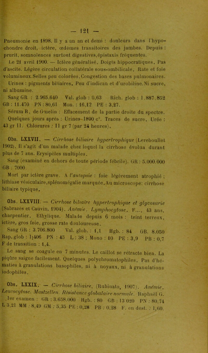 Pneumonie en 1898. Il y a un an et demi : douleurs dans l’hypo- chondre droit, ictère, œdèmes transitoires des jambes. Depuis : prurit, somnolences surtout digestives,épistaxis fréquentes. Le 21 avril 1900. — Ictère généralisé. Doigts hippocratiques. Pas d’ascite. Légère circulation collatérale sous-ombilicale. Rate et foie volumineux.Selles peu colorées.Congestion des bases pulmonaires. Urines : pigments biliaires. Peu d’indican et d'urobiline.Ni sucre, ni albumine. SangGR : 2.965.640 Val. glob : 0,63 Rich. glob : 1.887.852 GB : 11.470 PN : 80,61 Mon. : 16,12 PE : 3,27. Sérum R. deGmelin : Effacement de la partie droite du spectre. Quelques jours après : Urines 1800 c3. Traces de sucre. Urée : 43 gr 11. Chlorures : 11 gr 7 (par 24 heures). Obs. LXXVII. — Cirrhose biliaire hypertrophique (Lereboullet 1902). Il s’agit d’un malade chez lequel la cirrhose évolua durant plus de 7 ans. Erysipèles multiples. Sang (examiné en dehors de toute période fébrile). GR: 5.000.000 GB ; 7000. Mort par ictère grave. A Vautopsie \ foie légèrement atrophié; lithiase vésiculaire,splénomégalie marquée. Au microscope: cirrhose biliaire typique. Obs. LXXVIII. — Cirrhose biliaire hypertrophique et glycosurie (Sabrazès et Cauvin, 1904). Anémie. Lymphocytose. F..., 43 ans, charpentier. Ethylique. Malade depuis 6 mois : teint terreux, ictère, gros foie, grosse rate douloureuse. Sang GR : 3.706.800 Val. glob. : 1,1 Hgb. : 84 GB. 8.050 Rap. glob : 1[406 PN : 45 L : 38 ; Mono : 10 PE : 3,9 PB : 0,7 F de transition : 1,4. Le sang se coagule en 7 minutes. Le caillot se rétracte bien. La piqûre saigne facilement. Quelques polychromatophiles. Pas d’hé- maties à granulations basophiles, ni à noyaux, ni à granulations iodophiles. Obs. LXXIX. — Cirrhose biliaire, (Rubinato, 1907). Anémie. Leucocylose. Mastzellen. Résistance globulaire normale. Raphaël G. .1er examen : GR : 3.658.000 Hgb. : 80 GB : 13 020 PN ; 80,74 L 3,21 MM : 8,49 GM : 5,35 PE : 0,28 PB ; 0,28 F. en desl. : 1,60.