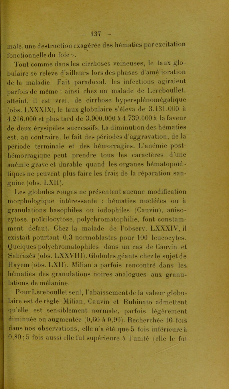 male, une destruction exagérée des hématies par excitation fonctionnelle du foie'). Tout comme dans les cirrhoses veineuses, le taux glo- bulaire se relève d’ailleurs lors des phases d’amélioration de la maladie. Fait paradoxal, les infections agiraient parfois de même: ainsi chez un malade de Lereboullet, atteint, il est vrai, de cirrhose hypersplénomégalique (obs. LXXXIX), le taux globulaire s’éleva de 3.131.000 à 4.216.000 et plus tard de 3.900.000 à 4.739.000 à la faveur de deux érysipèles successifs. La diminution des hématies est, au contraire, le fait des périodes d’aggravation, de la période terminale et des hémorragies. L’anémie post- hémorragique peut prendre tous les caractères d’une anémie grave et durable quand les organes hématopoïé- tiques ne peuvent plus faire les frais de la réparation san- guine (obs. LXll). Les globules rouges ne présentent aucune modification morphologique intéressante : hématies nucléées ou à granulations basophiles ou iodophiles (Cauvin), aniso- cytose, poïkilocytose, polychromatophilie, font constam- ment défaut. Chez la malade de l’observ. LXXXIV, il existait pourtant 0,3 normoblastes pour 100 leucocytes. Quelques polychromatophiles dans un cas de Cauvin et Sabrazès (obs. LXXV1 II). Globules géants chez le sujet de Hayem (obs. LXll). Milian a parfois rencontré dans les hématies des granulations noires analogues aux granu- lations de mélanine. Pour Lereboullet seul, l’abaissementde la valeur globu- laire est de règle. Milian, Cauvin et Rubinato admettent quelle est sensiblement normale, parfois légèrement diminuée ou augmentée (0,00 à 0,90). Recherchée 10 fois dans nos observations, elle n'a été que 5 fois inférieure à 0,80; 5 fois aussi elle fut supérieure à l’unité (elle le fut