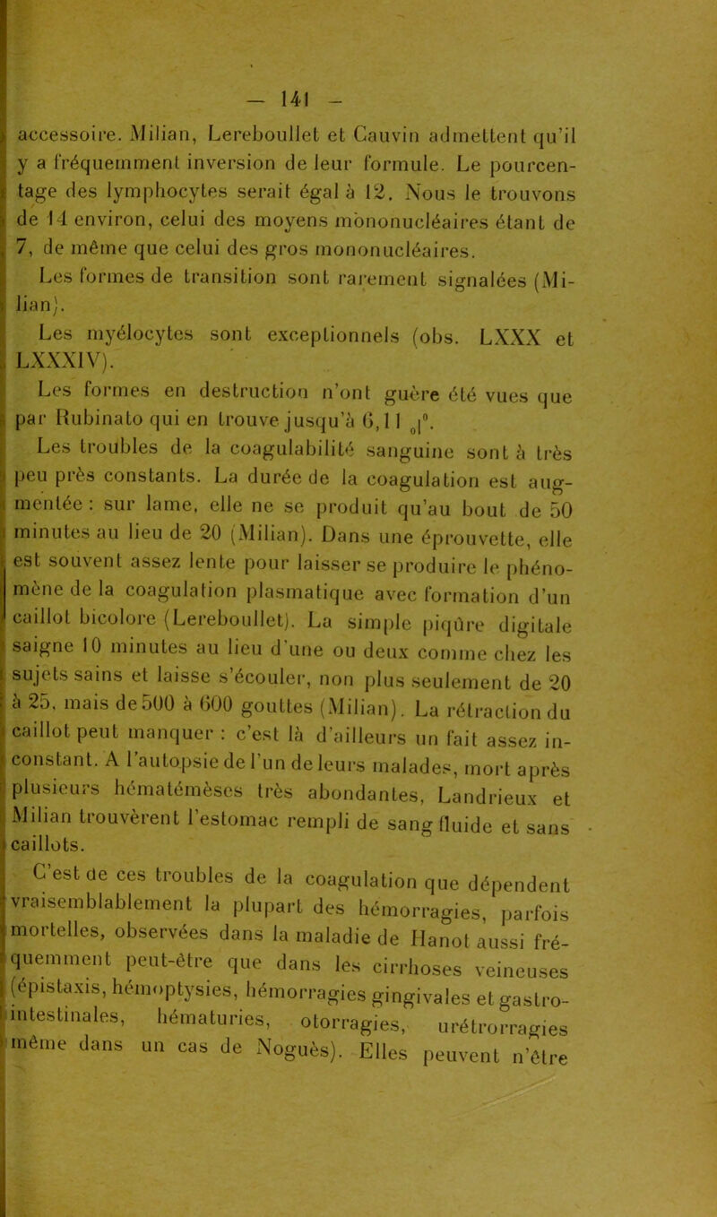 accessoire. Milian, Lereboullet et Gauvin admettent qu’il y a fréquemment inversion de leur formule. Le pourcen- tage des lymphocytes serait égal à 12. Nous le trouvons de 14 environ, celui des moyens mononucléaires étant de 7, de même que celui des gros mononucléaires. Les formes de transition sont rarement signalées (Mi- lian). Les myélocytes sont exceptionnels (obs. LXXX et LXXX1V). Les formes en destruction n’ont guère été vues que par Rubinato qui en trouve jusqu’à 6,11 |°. Les troubles de la coagulabilité sanguine sont à très peu près constants. La durée de la coagulation est aug- mentée: sur lame, elle ne se produit qu’au bout de 50 minutes au lieu de 20 (Milian). Dans une éprouvette, elle est souvent assez lente pour laisser se produire le phéno- mène de la coagulation plasmatique avec formation d’un caillot bicolore (Lereboullet). La simple piqûre digitale saigne 10 minutes au lieu d une ou deux comme chez les sujets sains et laisse s’écouler, non plus seulement de 20 à 25. mais de500 à 600 gouttes (Milian). La rétraction du caillot peut manquer : c’est là d’ailleurs un fait assez in- constant. À 1 autopsie de l’un de leurs malades, mort après plusieurs hématémèses très abondantes, Landrieux et Milian trouvèrent l’estomac rempli de sang fluide et sans caillots. G est de ces troubles de la coagulation que dépendent vraisemblablement la plupart des hémorragies, parfois mortelles, observées dans la maladie de Hanot. aussi fré- quemment peut-être que dans les cirrhoses veineuses (épistaxis, hémoptysies, hémorragies gingivales et gastro- fc intestinales, hématuries, otorragies, urétrorragies 5 même dans un cas de Noguès). Elles peuvent n’être