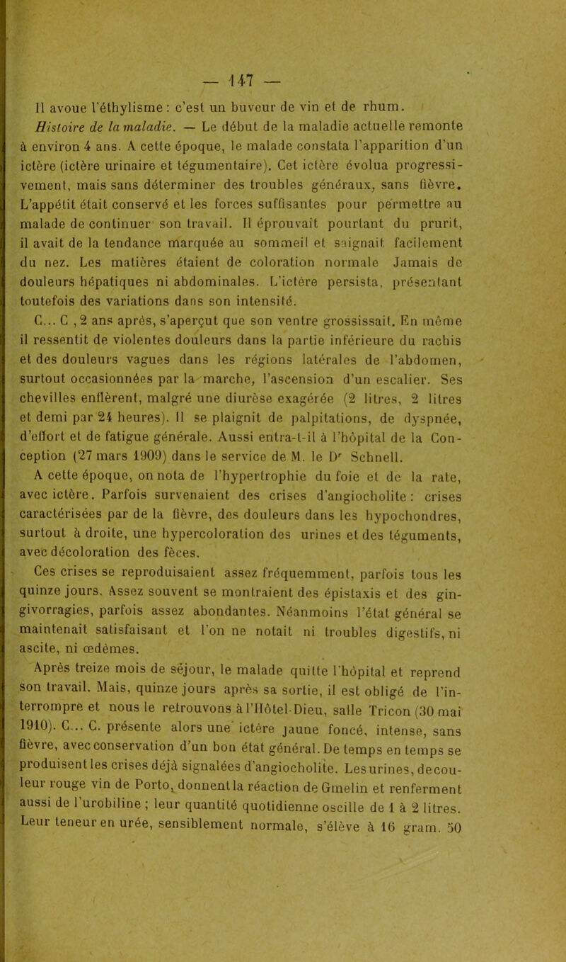 Il avoue l'éthylisme : c’est un buveur de vin et de rhum. Histoire de la maladie. — Le début de la maladie actuelle remonte à environ 4 ans. A cette époque, le malade constata l’apparition d’un ictère (ictère urinaire et tégumentaire). Cet ictère évolua progressi- vement, mais sans déterminer des troubles généraux, sans fièvre. L’appétit était conservé et les forces suffisantes pour permettre au malade de continuer son travail. Il éprouvait pourtant du prurit, il avait de la tendance marquée au sommeil et saignait facilement du nez. Les matières étaient de coloration normale Jamais de douleurs hépatiques ni abdominales. L'ictère persista, présentant toutefois des variations dans son intensité. C... C ,2 ans après, s’aperçut que son ventre grossissait. En même il ressentit de violentes douleurs dans la partie inférieure du rachis et des douleurs vagues dans les régions latérales de l’abdomen, surtout occasionnées par la marche, l’ascension d’un escalier. Ses chevilles enflèrent, malgré une diurèse exagérée (2 litres, 2 litres et demi par 24 heures). Il se plaignit de palpitations, de dyspnée, d’eflort et de fatigue générale. Aussi entra-t-il à l’hôpital de la Con- ception (27 mars 1909) dans le service de M. le Dr Schnell. A cette époque, on nota de l’hypertrophie du foie et de la rate, avec ictère. Parfois survenaient des crises d’angiocholite : crises caractérisées par de la fièvre, des douleurs dans les hypochondres, surtout à droite, une hypercoloration dos urines et des téguments, avec décoloration des fèces. Ces crises se reproduisaient assez fréquemment, parfois tous les quinze jours. Assez souvent se montraient des épistaxis et des gin- givorragies, parfois assez abondantes. Néanmoins l’état général se maintenait satisfaisant et 1 on ne notait ni troubles digestifs, ni ascite, ni œdèmes. Après treize mois de séjour, le malade quitte l'hôpital et reprend son travail. Mais, quinze jours après sa sortie, il est obligé de l’in- j 1 terrompre et nous le retrouvons à l’Hôtel Dieu, salle Tricon (30 mai 1910). C... C. présente alors une ictère jaune foncé, intense, sans fièvie, avec conservation d un bon état général. De temps en temps se produisent les crises déjà signalées d angiocholite. Lesurines, decou- leui iouge vin de Porto, donnent la réaction de Gmelin et renferment aussi de l'urobiline ; leur quantité quotidienne oscille de 1 à 2 litres. Leur teneur en urée, sensiblement normale, s’élève à 16 grarn. 50