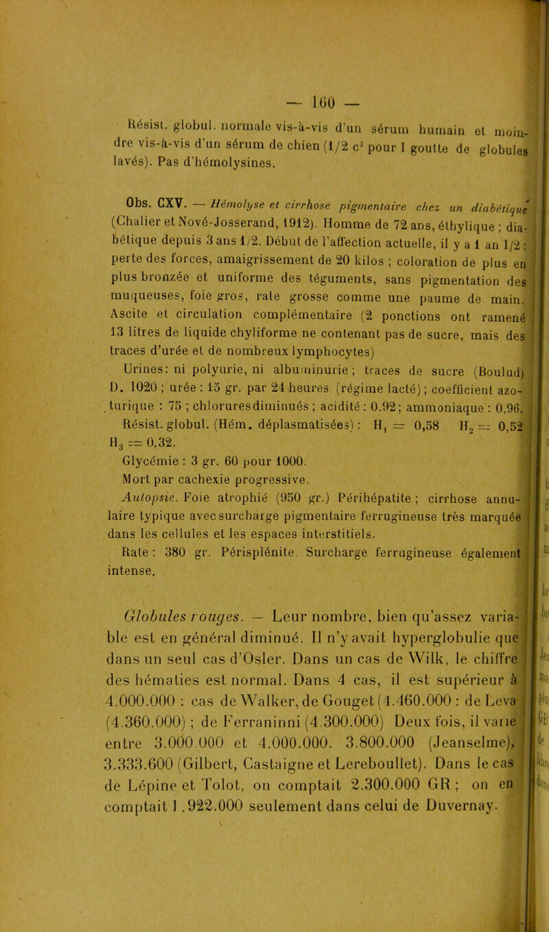 Résist. global, normale vis-à-vis d’un sérum humain et moin- dre vis-à-vis d’un sérum de chien (1/2 c* pour 1 goutte de globules lavés). Pas d’hémolysines. Obs. CXV. — Hémolyse et cirrhose pigmentaire chez un diabétique (Chalier et Nové-Josserand, 1912). Homme de 72 ans, éthylique ; dia- bétique depuis 3 ans 1/2. Début de l'affection actuelle, il y a 1 an 1/2 : j perte des forces, amaigrissement de 20 kilos ; coloration de plus en plus bronzée et uniforme des téguments, sans pigmentation des muqueuses, foie gros, raie grosse comme une paume de main, j Ascite et circulation complémentaire (2 ponctions ont ramené • 13 litres de liquide chyliforme ne contenant pas de sucre, mais des traces d’urée et de nombreux lymphocytes) Urines: ni polyurie, ni albuminurie; traces de sucre (Boulud) D. 1020 ; urée : 13 gr. par 24 heures (régime lacté) ; coefficient azo- turique : 73 ; chlorures diminués ; acidité: 0.92; ammoniaque: 0,96. 1 Résist. globul. (Hém. déplasmatisées) : H, — 0,38 H., =- 0,32 • H3== 0,32. Glycémie : 3 gr. 60 pour 1000. Mort par cachexie progressive. ■ j. Autopsie. Foie atrophié (950 gr.) Péri hépatite ; cirrhose annu- j laire typique avec surcharge pigmentaire ferrugineuse très marquée j dans les cellules et les espaces interstitiels. Rate: 380 gr. Périsplénite. Surcharge ferrugineuse également intense. I br Globales rouges. — Leur nombre, bien qu’assez varia- ! ble est en général diminué. Il n’y avait hyperglobulie que dans un seul cas d’Osler. Dans un cas de Wilk, le chiffre I des hématies est normal. Dans 4 cas, il est supérieur à 4.000.000 : cas de Walker, de Gouget (4.460.000 : de Leva (4.360.000) ; de Ferraninni (4.300.000) Deux fois, il varie entre 3.000.000 et 4.000.000. 3.800.000 (Jeanselme), j 3.333.600 (Gilbert, Gastaigne et Lereboullet). Dans le cas de Lépine et Tolot, on comptait 2.300.000 GR; on en comptait 1 .922.000 seulement dans celui de Duvernay. Jji'i . Je5 ®a, A fie [de j i)r, %