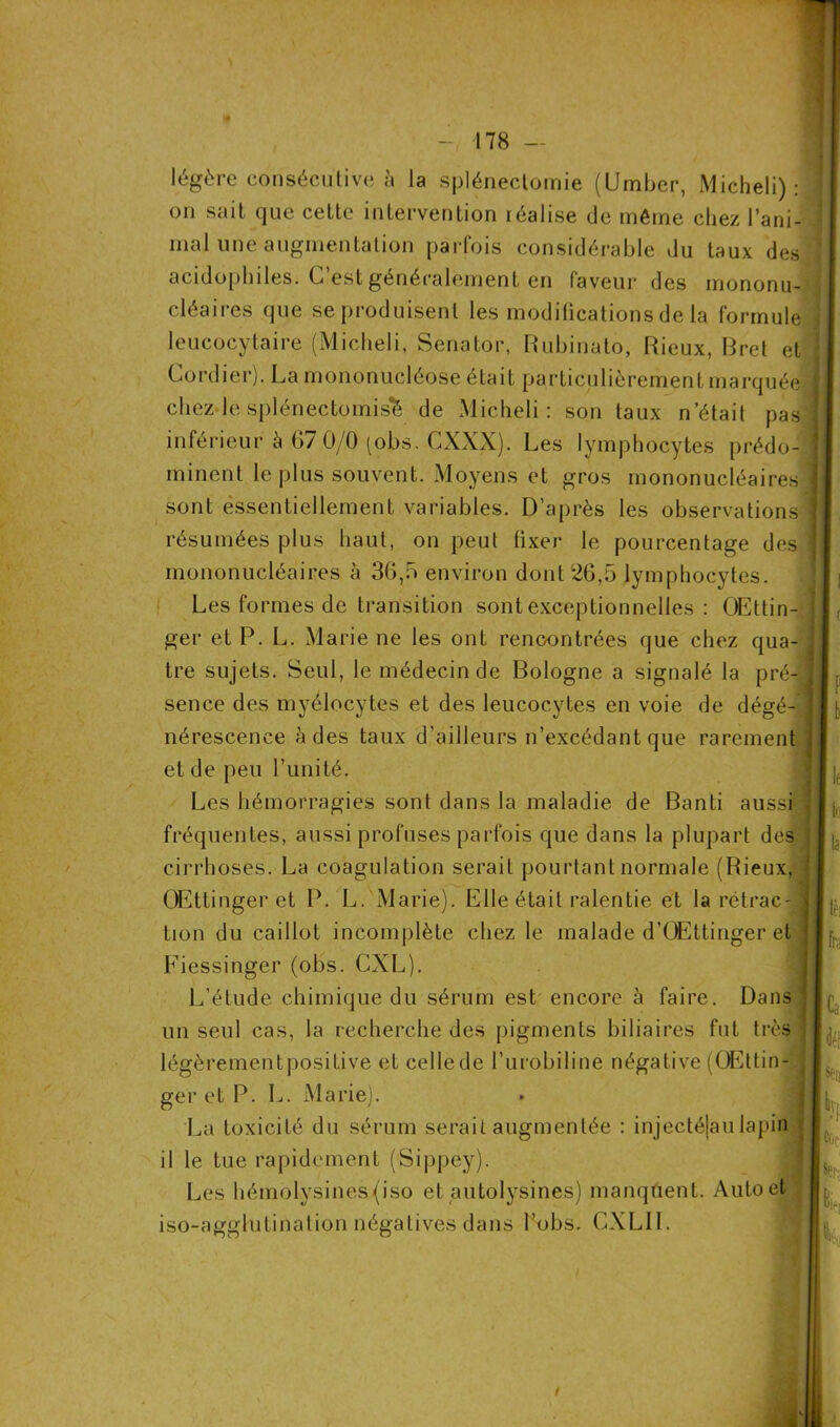 légère consécutive à la splénectomie (Umber, Micheli) : on sait que cette intervention réalise de même chez l’ani- mal une augmentation parfois considérable du taux des acidophiles. C’est généralement en faveur des mononu- cléaires que se produisent les modifications de la formule leucocytaire (Micheli, Senator, Rubinato, Rieux, Rret et Cordier). La mononucléose était particulièrement marquée chez le splénectomisfè de Micheli: son taux n’était pas inférieur à 67 0/0 (obs. CXXX). Les lymphocytes prédo- minent le plus souvent. Moyens et gros mononucléaires sont essentiellement variables. D’après les observations résumées plus haut, on peut fixer le pourcentage des mononucléaires à 36,5 environ dont 26,5 lymphocytes. Les formes de transition sont exceptionnelles : OEttin- ger et P. L. Marie ne les ont rencontrées que chez qua- tre sujets. Seul, le médecin de Bologne a signalé la pré- sence des myélocytes et des leucocytes en voie de dégé- nérescence à des taux d’ailleurs n’excédant que rarement et de peu l’unité. Les hémorragies sont dans la maladie de Banti aussi fréquentes, aussi profuses parfois que dans la plupart des cirrhoses. La coagulation serait pourtant normale (Rieux, OEtLinger et P. L. Marie). Elle était ralentie et la rétrac- tion du caillot incomplète chez le malade d’GEttinger et Fiessinger (obs. CXL). L’étude chimique du sérum est encore à faire. Dans un seul cas, la recherche des pigments biliaires fut très légèrementpositive et cellede l’urobiline négative (OEttin-/j ger et P. L. Marie). La toxicité du sérum serait augmentée : injectéjau lapin il le tue rapidement (Sippey). Les hémolysines{iso et autolysines) manquent. Auto et iso-agglutination négatives dans bobs. CXLII.