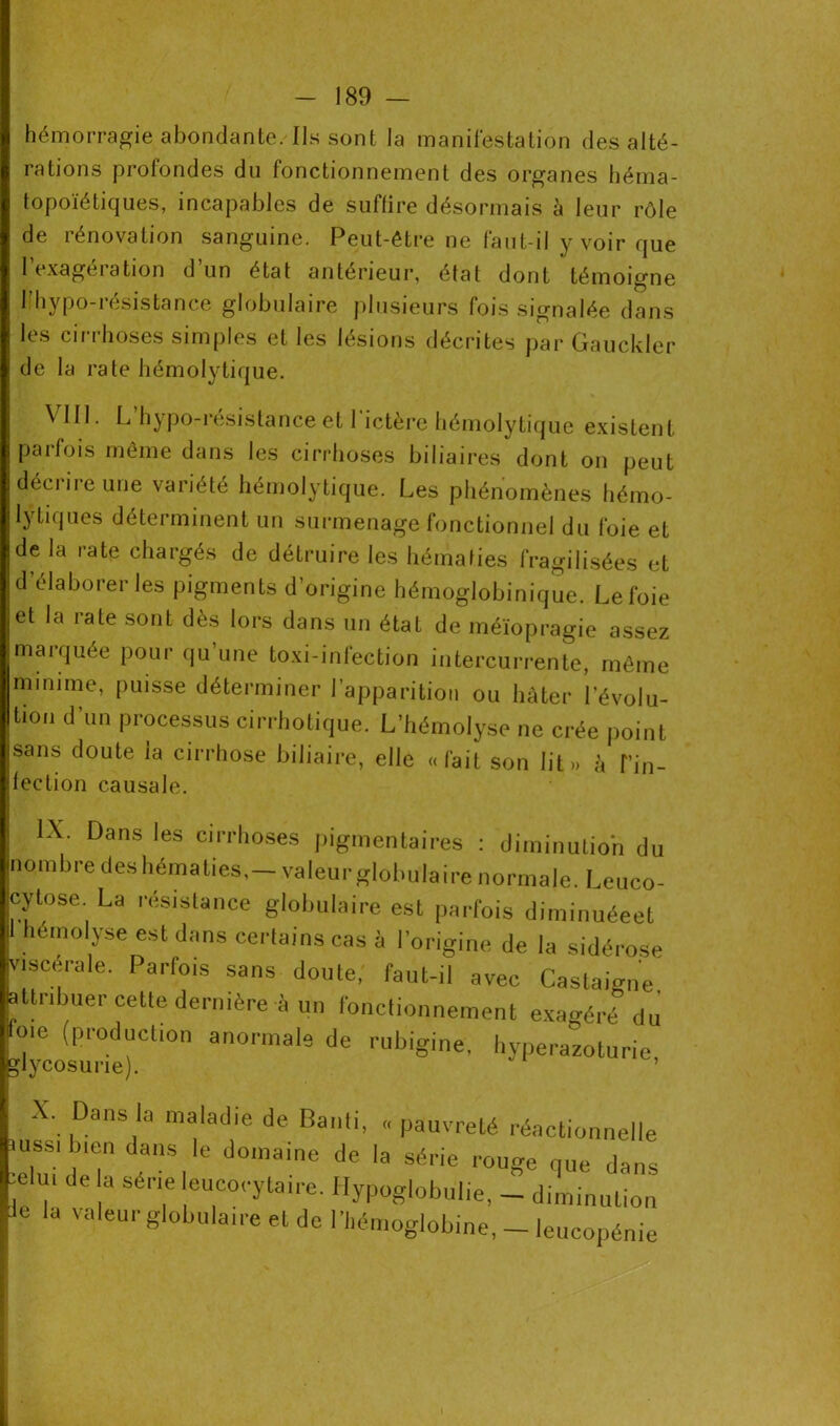 hémorragie abondante. Ils sont la manifestation des alté- rations profondes du fonctionnement des organes héma- topoïétiques, incapables de suffire désormais à leur rôle de rénovation sanguine. Peut-être ne faut-il y voir que l’exagération d’un état antérieur, état dont témoigne 1 hypo-i ésistance globulaire plusieurs fois signalée dans les cirrhoses simples et les lésions décrites par Gauckler de la rate hémolytique. VIH. L’hypo-résistance et l'ictère hémolytique existent parfois même dans les cirrhoses biliaires dont on peut déciiieune variété hémolytique. Les phénomènes hémo- lytiques déterminent un surmenage fonctionnel du foie et de la rate chargés de détruire les hématies fragilisées et d’élaborer les pigments d’origine hémoglobinique. Le foie et la rate sont dès lors dans un état de méïopragie assez marquée pour qu’une toxi-infection intercurrente, même minime, puisse déterminer l’apparition ou hâter l’évolu- tion d’un processus cirrhotique. L’hémolyse ne crée point sans doute la cirrhose biliaire, elle «fait son lit» à T’in- fection causale. IX. Dans les cirrhoses pigmentaires : diminutio'n du nombre des hématies,—valeurglobulaire normale. Leuco- cytose. La résistance globulaire est parfois diminuéeet I hémolyse est dans certains cas à l’origine de la sidérose viscérale. Parfois sans doute, faut-il avec Castamne attribuer cette dernière à un fonctionnement exagéré du foie (production anormale de rubigine, hyperazoturie “glycosurie). ’ X. Dans la maladie de Banli, « pauvreté réactionnelle eU|uï T t d0,naie l'e 'a Série rou8e d™s , ' e a Sérl.e euco<'ytaire. Hypoglobulie, - diminution Je la valeurglobulaire et de l’hémoglobine, - leucopénie