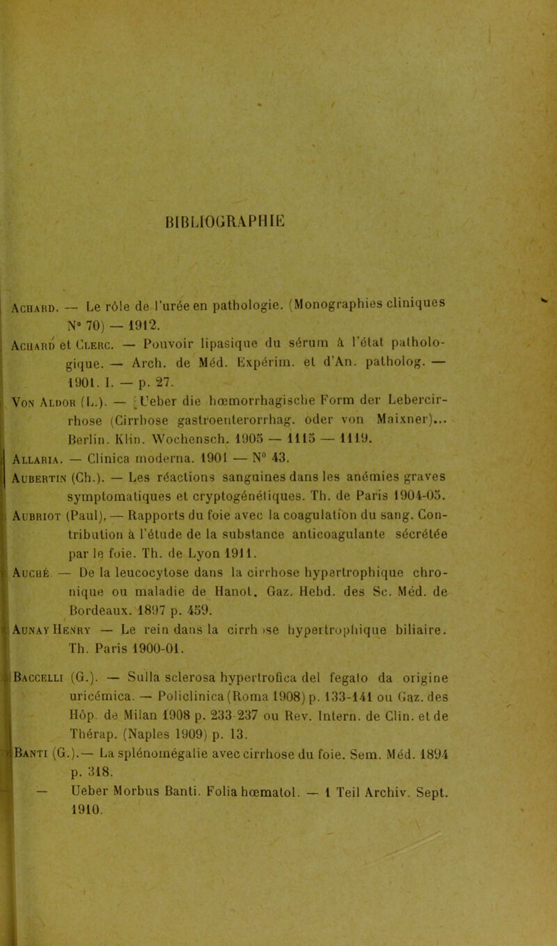 BIBLIOGRAPHIE Achahd. — Le rôle de l’urée en pathologie. (Monographies cliniques N° 70) — 1912. Acuard et Clerc. — Pouvoir lipasique du sérum à l’état patholo- gique. — Arch. de Méd. Expérim. et d’An. patholog. — 1901. I. — p. 27. Von Aldor (L.). — Ceber die hœmorrhagische Form der Lebercir- rhose (Cirrhose gastroenterorrhag. oder von Maixner)... Berlin. Klin. Wochensch. 1905 — 1115 — 1119. Allaria. — Clinica moderna. 1901 — N° 43. Aubertin (Ch.). — Les réactions sanguines dans les anémies graves symptomatiques et cryptogénétiques. Th. de Paris 1904-05. Aubriot (Paul). — Rapports du foie avec la coagulation du sang. Con- tribution à l’étude de la substance anticoagulante sécrétée par le foie. Th. de Lyon 1911. Auché — De la leucocytose dans la cirrhose hypertrophique chro- nique ou maladie de Ilanot. Gaz. Hebd. des Sc. Méd. de Bordeaux. 1897 p. 459. ' Aunay Henry — Le rein dans la cirrh >se hypertrophique biliaire. Th. Paris 1900-01. r S Baccelli (G.). — Sulla sclérosa hypertroûca del fegalo da origine uricémica. — Policlinica (Roma 1908) p. 133-141 ou Gaz. des Hôp. de Milan 1908 p. 233 237 ou Rev. Intern. de Clin, et de Thérap. (Naples 1909) p. 13. > BANTr (G.).— La splénomégalie avec cirrhose du foie. Sem. Méd. 1894 p. 318. Ueber Morbns Banti. Folia hœmalol. — l Teil Archiv. Sept. 1910.