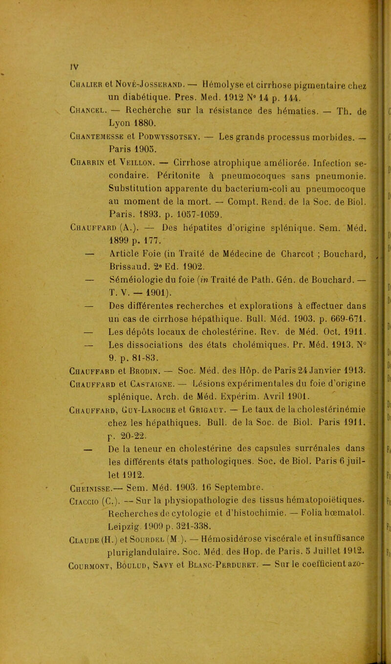 Cualikr et Nové-Josserand. — Hémolyse et cirrhose pigmentaire chez un diabétique. Près. Med. 1912 N° 14 p. 144. Chancel. — Recherche sur la résistance des hématies. — Th. de Lyon 1880. Ciiantemesse et Podwyssotsky. — Les grands processus morbides. — Paris 1905. Charrin et Veillon. — Cirrhose atrophique améliorée. Infection se- condaire. Péritonite à pneumocoques sans pneumonie. Substitution apparente du bacterium-coli au pneumocoque au moment de la mort. — Compt. Rend, de la Soc. de Biol. Paris. 1893. p. 1057-1059. Chauffard (A.). — Des hépatites d’origine splénique. Sem. Méd. 1899 p. 177. — Article Foie (in Traité de Médecine de Charcot ; Bouchard, , Brissaud. 2e Ed. 1902. — Séméiologie du foie (in Traité de Path. Gén. de Bouchard. — .1 T. V. — 1901). — Des différentes recherches et explorations à effectuer dans un cas de cirrhose hépathique. Bull. Méd. 1903. p. 669-671. — Les dépôts locaux de cholestérine. Rev. de Méd. Oct. 1911. i — Les dissociations des états cholémiques. Pr. Méd. 1913. N° 9. p. 81-83. Chauffard et Brodin. — Soc. Méd. des Hôp. de Paris24 Janvier 1913. Chauffard et Castaigne. —- Lésions expérimentales du foie d’origine splénique. Arch. de Méd. Expérim. Avril 1901. Chauffard, Guy-Laroche et Grigaut. — Le taux de la cholestérinémie chez les hépathiques. Bull, de la Soc. de Biol. Paris 1911. p. 20-22. — De la teneur en cholestérine des capsules surrénales dans les différents états pathologiques. Soc. de Biol. Paris 6 juil- let 1912. Cheinisse.— Sem. Méd. 1903. 16 Septembre. Ciaccio (C.). — Sur la physiopathologie des tissus hématopoiétiques. Recherches de cytologie et d’histochimie. — Folia hœmatol. Leipzig. 1909 p. 321-338. Claude (H.) et Sourdel (M ). — Hémosidérose viscérale et insufGsance pluriglandulaire. Soc. Méd. des Hop. de Paris. 5 Juillet 1912. Courmont, Boulud, Savy et Blanc-Perduret. — Sur le coefücient azo- '■