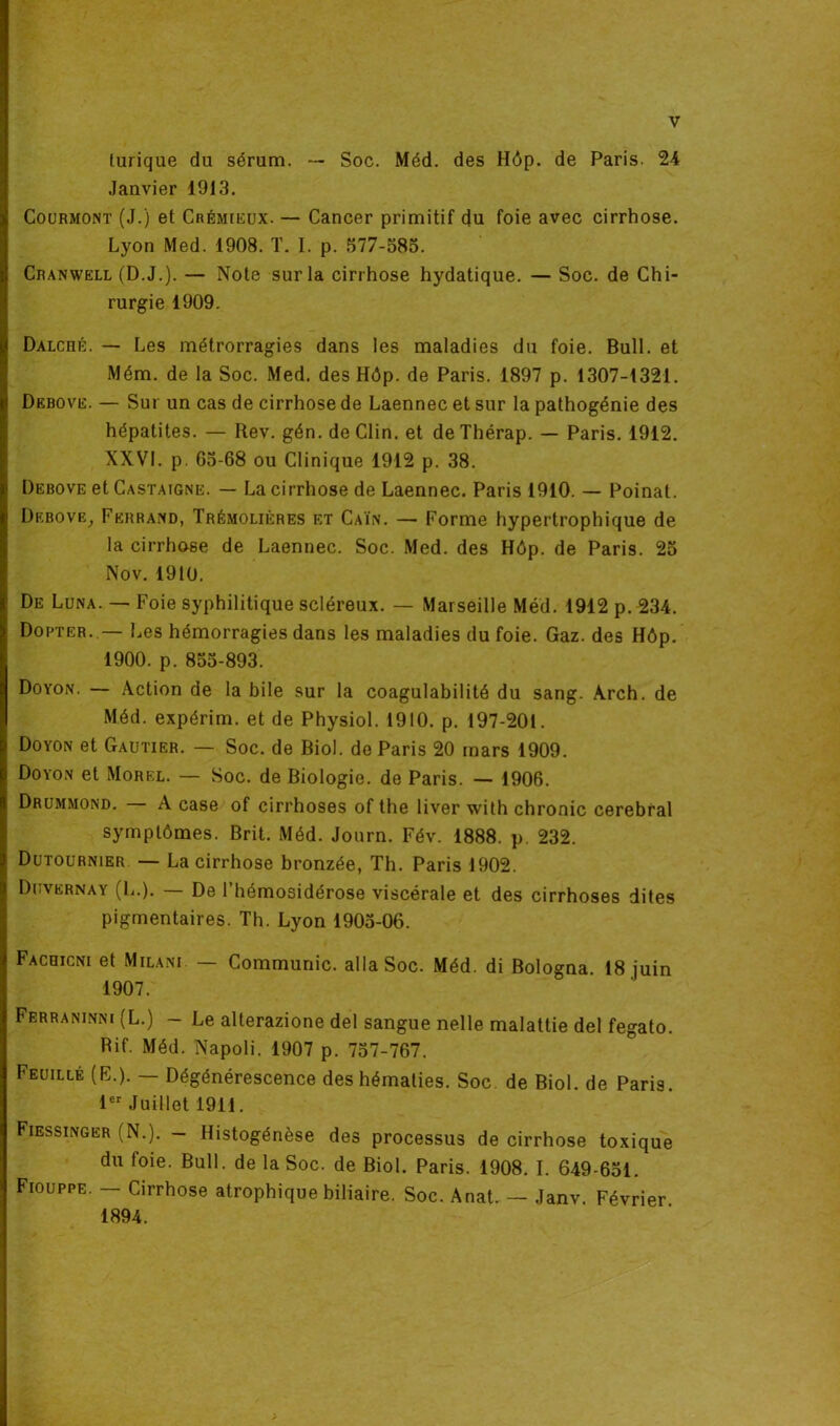 lurique du sérum. — Soc. Méd. des Hôp. de Paris. 24 Janvier 1913. Courmont (J.) et Crémieux. — Cancer primitif du foie avec cirrhose. Lyon Med. 1908. T. I. p. 577-585. Cranwell (D.J.). — Note sur la cirrhose hydatique. — Soc. de Chi- rurgie 1909. Dalché. — Les métrorragies dans les maladies du foie. Bull, et Mém. de la Soc. Med. des Hôp. de Paris. 1897 p. 1307-1321. Debove. — Sur un cas de cirrhose de Laennec et sur la pathogénie des hépatites. — Rev. gén. de Clin, et deThérap. — Paris. 1912. XXVI. p. 65-68 ou Clinique 1912 p. 38. Debove et Castaigne. — La cirrhose de Laennec. Paris 1910. — Poinat. Debove, Ferrand, Trémolières et Caïn. — Forme hypertrophique de la cirrhose de Laennec. Soc. Med. des Hôp. de Paris. 25 Nov. 1910. De Luna. — Foie syphilitique scléreux. — Marseille Méd. 1912 p. 234. Dopter..— Les hémorragies dans les maladies du foie. Gaz. des Hôp. 1900. p. 855-893. Doyon. — Action de la bile sur la coagulabilité du sang. Àrch. de Méd. expérim. et de Physiol. 1910. p. 197-201. Doyon et Gautier. — Soc. de Biol, de Paris 20 mars 1909. Doyon et Morel. — Soc. de Biologie, de Paris. — 1906. Drummond. — A case of cirrhoses of the liver with chronic cérébral symptômes. Brit. Méd. Journ. Fév. 1888. p. 232. Dutournier — La cirrhose bronzée, Th. Paris 1902. Duvernay (L.). — De l’hémosidérose viscérale et des cirrhoses dites pigmentaires. Th. Lyon 1905-06. Facoicni et Milani — Communie, alla Soc. Méd. di Bologna. 18 juin 1907. Ferraninni (L.) - Le alterazione del sangue nelle malattie del fegato. Rif. Méd. Napoli. 1907 p. 757-767. Feuille (E.). — Dégénérescence des hématies. Soc. de Biol, de Paris. 1er Juillet 1911. Fiessinger (N.). - Histogénèse des processus de cirrhose toxique du foie. Bull, de la Soc. de Biol. Paris. 1908. I. 649-651. Fiouppe. — Cirrhose atrophique biliaire. Soc. Anat. — Janv. Février 1894.