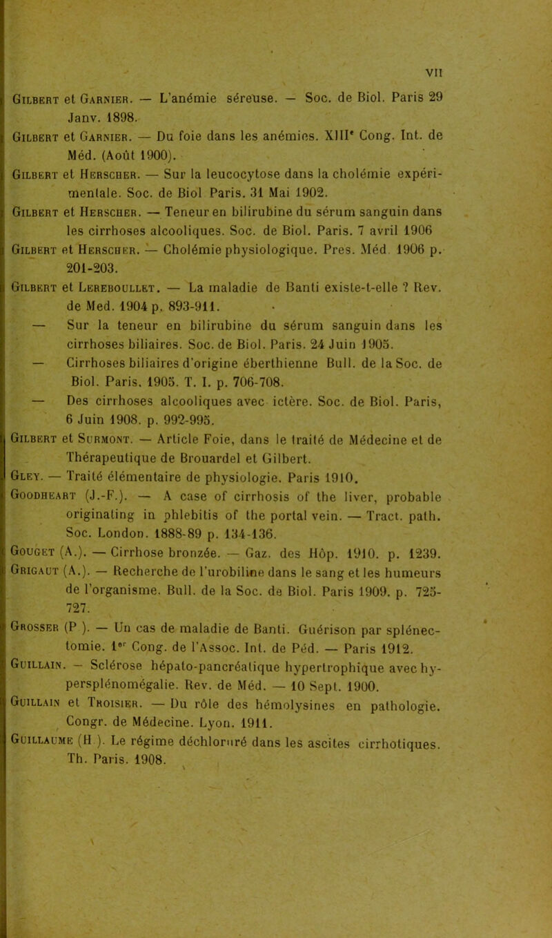 VI! Gilbert et Garnier. — L’anémie séreuse. — Soc. de Biol. Paris 29 Janv. 1898. Gilbert et Garnier. — Du foie dans les anémies. XIIIe Cong. Int. de Méd. (Août 1900). Gilbert et Herscder. — Sur la leucocytose dans la cholémie expéri- mentale. Soc. de Biol Paris. 31 Mai 1902. Gilbert et Herscoer. — Teneur en bilirubine du sérum sanguin dans les cirrhoses alcooliques. Soc. de Biol. Paris. 7 avril 1906 Gilbert et Herscher. — Cholémie physiologique. Près. Méd 1906 p. 201-203. Gilbert et Lereboullet. — La maladie de Banti existe-t-elle ? Rev. de Med. 1904 p. 893-911. — Sur la teneur en bilirubine du sérum sanguin dans les cirrhoses biliaires. Soc. de Biol. Paris. 24 Juin 1905. — Cirrhoses biliaires d’origine éberthienne Bull, de la Soc. de Biol. Paris. 1905. T. I. p. 706-708. — Des cirrhoses alcooliques avec ictère. Soc. de Biol. Paris, 6 Juin 1908. p. 992-995. Gilbert et Surmont. — Article Foie, dans le traité de Médecine et de Thérapeutique de Brouardel et Gilbert. Gley. — Traité élémentaire de physiologie. Paris 1910. Goodheart (J.-F.). — A case of cirrhosis of the 1 iver, probable originating in phlebilis of the portai vein. — Tract, path. Soc. London. 1888-89 p. 134-136. Gouget (A.). — Cirrhose bronzée. — Gaz. des Hôp. 1910. p. 1239. Grigaut (A.). — Recherche de l'urobiline dans le sang et les humeurs de l’organisme. Bull, de la Soc. de Biol. Paris 1909. p. 725- 727. Grossep. (P ). — Un cas de maladie de Banti. Guérison par splénec- tomie. lor Cong. de l’Assoc. Int. de Péd. — Paris 1912. Guillain. — Sclérose hépato-pancréatique hypertrophique avec hy- persplénomégalie. Rev. de Méd. — 10 Sept. 1900. Guillain et Ikoisier. —Du rôle des hémolysines en pathologie. Congr. de Médecine. Lyon. 1911. Guillaume (H.). Le régime déchloruré dans les ascites cirrhotiques.