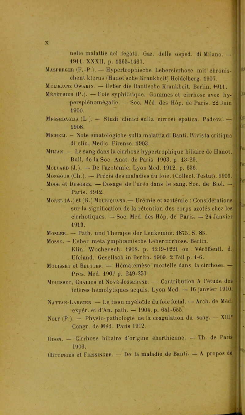 nelle malatlie del legato. Gaz. delle osped. di Milano. — 1911. XXXII. p. 1565-1567. Masperger (F.-P.). — Hypertrophische Lebercirrhose mit chronis- chenl kterus (Hanot’sche Krankheit) Heidelberg. 1907. Melikjanz Owakin — Ueber die Bantische Krankheit. Berlin. 1411J. Ménétrier (P.). — Foie syphilitique. Gommes et cirrhose avec hy- persplénomégalie. — Soc. Méd. des Hôp. de Paris. 22 Juin 1900. ou OU Mrssedaglia (L ). — Studi clinici sulla cirrosi epatica. Padova. — 1908. lï :: Migueli. - Note ematologiche sulla malattiadi Banti. Rivista critiqua di clin. Medic. Firenze. 1903. Milian. — Le sang dans la cirrhose hypertrophique biliaire de Hanot. Bull, de la Soc. Anat. de Paris. 1903. p. 13-29. Mollard (J.). — De l’azotémie. Lyon Med. 1912. p. 636. Mongour (Ch.). — Précis des maladies du foie. (Collect. Testut). 1905. Moog et Desgrez. — Dosage de l'urée dans le sang. Soc. de Biol. —, Paris. 1912. Morel (A.) et (G.) Mouriquand.— Urémie et azotémie : Considérations sur la signification de la rétention des corps azotés chez les cirrhotiques. — Soc. Med. des Hôp. de Paris. — 24 Janvier 1913. Mosler. — Path. und Thérapie der Leukemiœ. 1875. S. 85. Mosse. — Ueber metalymphœmische Lebercirrhose. Berlin. Klin. Wochensch. 1908. p. 1219-1221 ou Vérôirentl. d. Ufeland. Gesellsch in Berlin. 1909. 2 Teil p. 1-6. Mouisset et Bëcjtter. — Hématémèse mortelle dans la cirrhose. — Près. Med. 1907 p. 249-251 • Mouisset, Chalier et Nové-Josser\nd. — Contribution à l’étude des ictères hémolytiques acquis. Lyon Med. — 16 janvier 1910. Nattan-Larrier — Le tissu myéloïde du foie fœtal. — Arch. de Méd. expér. et d’An. path. — 1904. p. 641-655. Nolf (P.). — Physio-pathologie de la coagulation du sang. — XIIIe Congr. de Méd. Paris 1912. Odon. _ Cirrhose biliaire d’origine éberlhienne. — Th. de Paris 1 1906. OEttinger et Fiessinger. — De la maladie de Banti. — A propos de opût