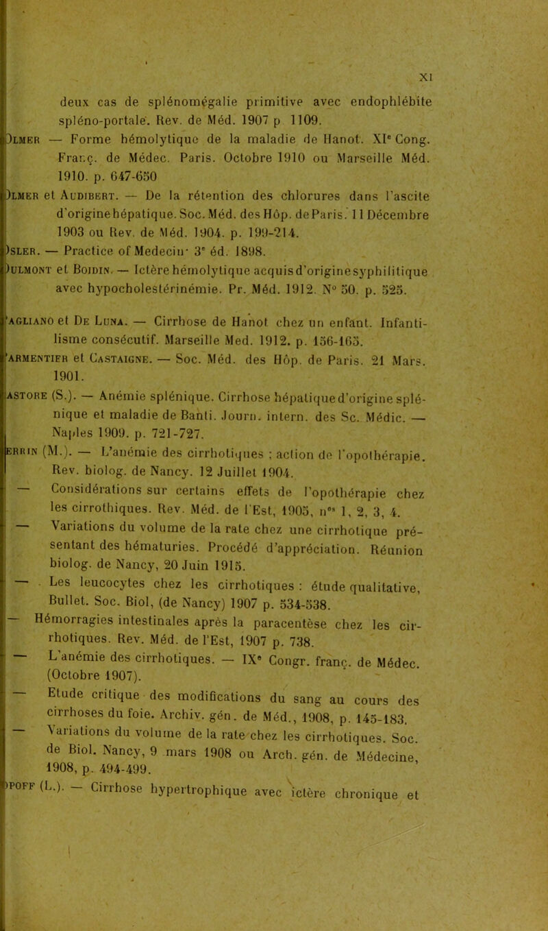 deux cas de splénomégalie primitive avec endophlébite spléno-portalé. Rev. de Méd. 1907 p 1109. Dlmer — Forme hémolytique de la maladie de llanot. XIe Cong. Frar.ç. de Médec. Paris. Octobre 1910 ou Marseille Méd. 1910. p. 647-650 i)lmer et Audibert. — De la rétention des chlorures dans l’ascite d'originehépatique. Soc. Méd. des Hôp. deParis. 11 Décembre 1903 ou Rev. de Méd. 1904. p. 199-214. )sler. — Practice of Medeciir 3e éd. 1898. Julmont et Bojdin. — Ictère hémolytique acquisd'originesyphilitique avec hypocholestérinémie. Pr. Méd. 1912. N° 50. p. 525. ’agliano et De Luna. — Cirrhose de Hanot chez un enfant. Infanti- lisme consécutif. Marseille Med. 1912. p. 156-165. ‘armewtifr et Castaigne. — Soc. Méd. des Hôp. de Paris. 21 Mars. 1901. ;astore (S.). Anémie splénique. Cirrhose hépaliqued’originesplé- nique et maladie de Banti. Journ. intern. des Sc. Médic. — Naples 1909. p. 721-727. errin (M.). — L’anémie des cirrhotiques ; action de l’opothérapie. Rev. biolog. de Nancy. 12 Juillet 1904. — Considérations sur certains effets de l’opothérapie chez les cirrothiques. Rev. Méd. de l’Est, 1905, n05 1, 2, 3, 4. \aiiations du volume de la rate chez une cirrhotique pré- sentant des hématuries. Procédé d’appréciation. Réunion biolog. de Nancy, 20 Juin 1915. Les leucocytes chez les cirrhotiques : étude qualitative, Bullet. Soc. Biol, (de Nancy) 1907 p. 534-538. — Hémorragies intestinales après la paracentèse chez les cir- rhotiques. Rev. Méd. de l'Est, 1907 p. 738. L’anémie des cirrhotiques. — IX9 Congr. franc, de Médec (Octobre 1907). Etude critique des modifications du sang au cours des cirrhoses du foie. Archiv. gén. de Méd., 1908, p. 145-183. N ai iations du volume de la rate chez les cirrhotiques. Soc. de Biol. Nancy, 9 mars 1908 ou Arch. gén. de Médecine, 1908, p. 494-499. ipoff (L.). — Cirrhose hypertrophique avec ictère chronique et