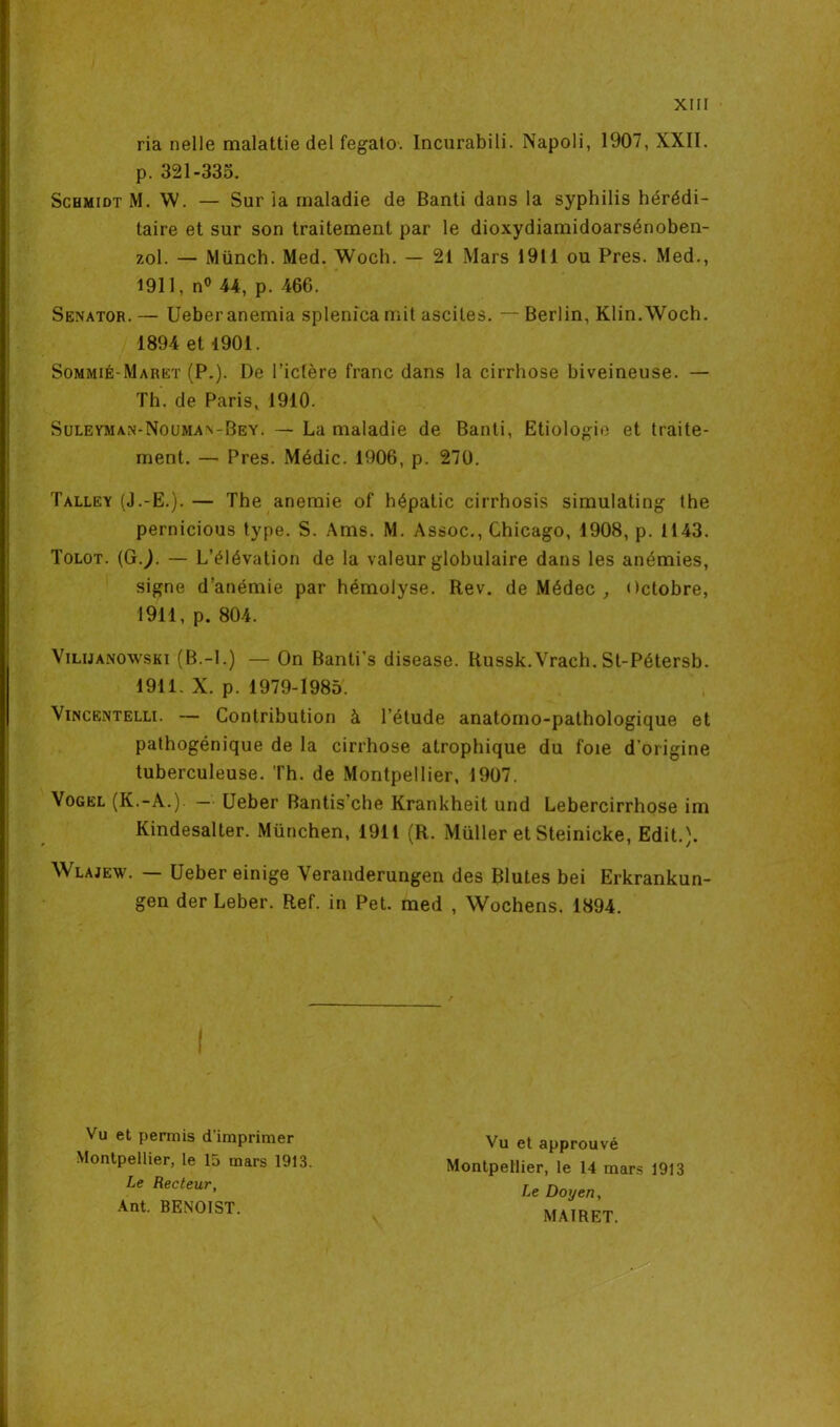 ria nelle malattie del fegato. Incurabili. Napoli, 1907, XXII. p. 321-335. Schmidt M. W. — Sur la maladie de Banti dans la syphilis hérédi- taire et sur son traitement par le dioxydiamidoarsénoben- zol. — Münch. Med. Woch. — 21 Mars 1911 ou Près. Med., 1911, n° 44, p. 466. Senator.— Ueber anémia splenica mit ascites. —Berlin, Klin.Woch. 1894 et 1901. Sommié-Maret (P.). De l’ictère franc dans la cirrhose biveineuse. — Th. de Paris, 1910. Sulevman-Nouma^Bey. — La maladie de Banti, Etiologie et traite- ment. — Près. Médic. 1906, p. 270. Talley (J.-E.). — The anémié of hépatic cirrhosis simulating the pernicious type. S. Ams. M. Assoc., Chicago, 1908, p. 1143. Tolot. (G J. — L’élévation de la valeur globulaire dans les anémies, signe d’anémie par hémolyse. Rev. de Médec , Octobre, 1911, p. 804. Vilimnowski (B.-I.) — On Banti’s disease. Iiussk.Vrach. St-Pétersb. 1911. X. p. 1979-1985. Vincentelli. — Contribution à l’étude anatomo-pathologique et pathogénique de la cirrhose atrophique du foie d'origine tuberculeuse. Th. de Montpellier, 1907. Vogel (K.-A.). — Ueber Bantis’che Krankheit und Lebercirrhose im Kindesalter. München, 1911 (R. Müller etSteinicke, Edit.). Wlajew. — Ueber einige Veranderungen des Blutes bei Erkrankun- gen der Leber. Ref. in Pet. med , Wochens. 1894. Vu et permis d'imprimer Vu et approuvé Montpellier, le 14 mars 1913 Le Doyen, MA1RET. Montpellier, le 15 mars 1913. Le Recteur, Ant. BENOIST.