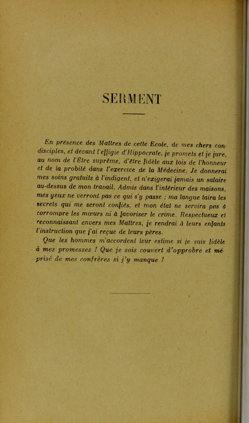 SERMENT ê En présence des Maîtres de cette Ecole, de mes chers con- disciples, et devant l effigie d'Hippocrate, je promets et je jure, au nom de l'Etre suprême, d'être fidèle aux lois de l'honneur et de la probité dans l’exercice de la Médecine. Je donnerai mes soins gratuits à l'indigent, et n'exigerai jamais un salaire au-dessus de mon travail. Admis dans l'intérieur des maisons, mes yeux ne verront pas ce qui s’y passe ; ma langue taira les secrets qui me seront confiés, et mon état ne servira pas à corrompre les mœurs ni à favoriser le crime. Respectueux et reconnaissant envers mes Maîtres, je rendrai A leurs enfants l’instruction que j’ai reçue de leurs pères. Que les hommes m’accordent leur estime si je suis fidèle à mes promesses ! Que je sois couvert d’opprobre et mé prisé de mes confrères si j’y manque I -> I \