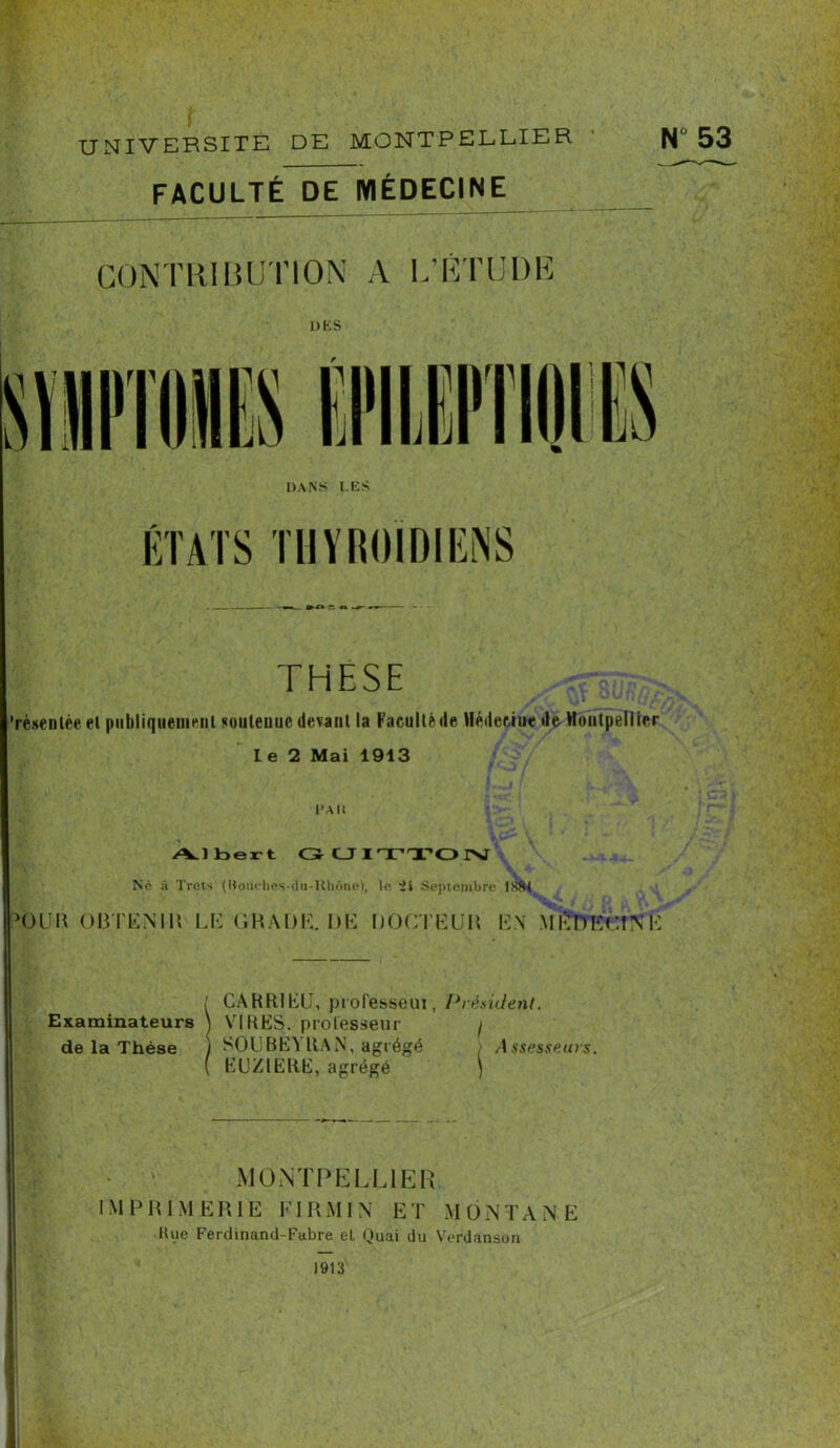 FACULTÉ DE MÉDECINE DANS LES ÉTATS THYROÏDIENS »  n ■ THESE résentée et piibliqtieineiil soutenue devant la Faculté de Médecine de Montpellier Le 2 Mai 1913 l>Alt Albert G C_J I TTO INT V Ne à Trots (Boüches-du-Khôney, le 'ii Septembre INfU ^(3 U H OBTENIR LE GRADE. DE DOCTEUR EN Ml? DK ri N \i ; CARRIEIJ, piolesseui, Président. Examinateurs ) VIRES, professeur / de la Thèse ) SOUBEY ItAN, agrégé > A ssesseurs. ( EUZIERE, agrégé ) MONTPELLIER. I M P R 1 M ERIK FIRMIN ET MONTANE Hue Ferdinand-Fabre et Quai du Verdansun 1913