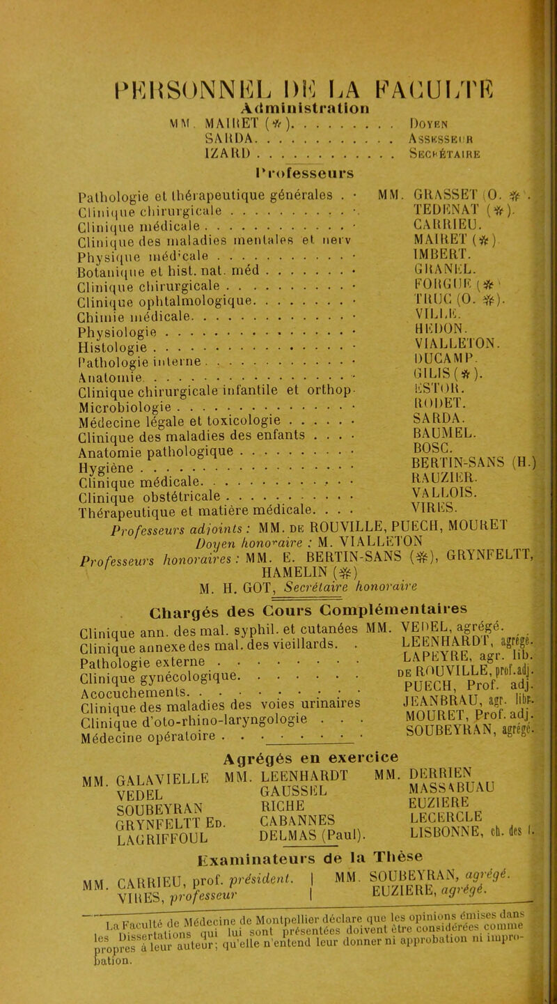 PERSONNEL DE I.A FACULTE Administration MM. MAIRET (hft) Doyrn SARDA Assksseur IZAIU) Sechétaire rrofesseurs Pathologie et thérapeutique générales . • MM Clinique chirurgicale Clinique médicale Clinique des maladies mentales et nerv Physique méd’cale . . Botanique et hist. nat. méd Clinique chirurgicale Clinique ophtalmologique Chimie médicale Physiologie Histologie Pathologie interne Anatomie Clinique chirurgicale infantile et orthop Microbiologie Médecine légale et toxicologie Clinique des maladies des enfants . . . Anatomie pathologique Hygiène Clinique médicale. Clinique obstétricale Thérapeutique et matière médicale Professeurs adjoints : MM. de ROUAILLE, PUECH, MOURE 1 Doyen honoraire ; M. VIALLETON Professeurs honoraires: MM. E. BERTIN-SANS (*), GRYNFELTT, ' HAMELIN (Yé) M. H. GOT, Secrétaire honoraire Chargés des Cours Complémentaires GRASSET(O. * TE D EN AT (*). CARItlEU. MAIRET (#) IMBERT. GBANEL. FORGDE TRIJC (O. #). VILLE. HEDON. VIALLETON. DUCAM P. GILIS (* ). ESTOR. RODET. SARDA. BAUMEL. BOSC. BERTIN-SANS RAUZIER. VALLOIS. VIRES. (H.) Clinique ann. des mal. syphil. et cutanées Clinique annexe des mal. des vieillards. Pathologie externe Clinique gynécologique Acocuchements ; • : : ' Clinique des maladies des voies urinaires Clinique d’oto-rhino-laryngologie . . ■ Médecine opératoire . MM. VEDEL, agrégé. LEENHARDT, agrégé. LAPEYRE, agr. lib. de ROUVILLE, prof.ailj. PUECH, Prof. adj. JEANBRAU, agr. libr. MOURET, Prof. adj. SOUBEYRAN, agrégé. MM MM. Agrégés en exercice MM. LEENHARDT MM. GAUSSEL RICHE CABANNES DELMAS (Paul). Examinateurs de la Thèse CARRIEU, prof .président. | MM. SOUBEA RAN, agrégé VIRES, professeur GALAVIELLE VEDEL SOUBEYRAN GRYNFELTT Ed. LAGRIFFOUL DERRIEN MASSABUAU EUZ1ERE LECERCLE LISBONNE, ch. EUZ1ERE, agrégé. des