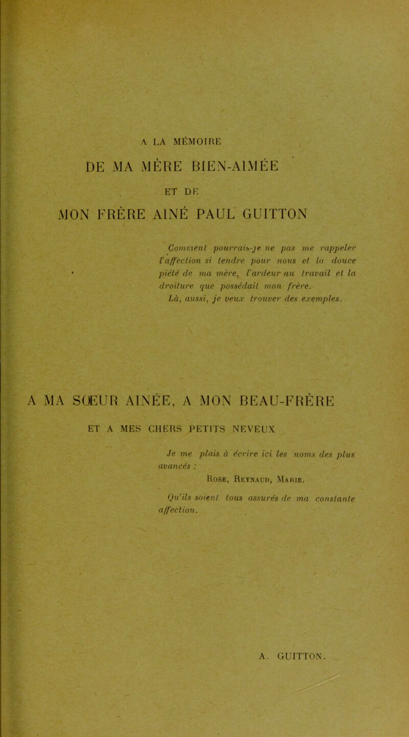 A LA MÉMOIRE DE -MA MÈRE BIEN-A1MÉE ET DE MON FRÈRE AÎNÉ PAUL GU1TTON Comment pourrais-je ne pas me rappeler l'affection si tendre pour nous et la douce piété de ma mère, l'ardeur au travail et la droiture que possédait mon frère. Là, aussi, je veux trouver des exemples. A MA SOEUR AÎNÉE, A MON BEAU-FRÈRE ET A MES CHERS PETITS NEVEUX Je me plais à écrire ici les noms des plus avancés : Rose, Reynaud, Marie. Qu'ils soient tous assurés de ma constante affection.