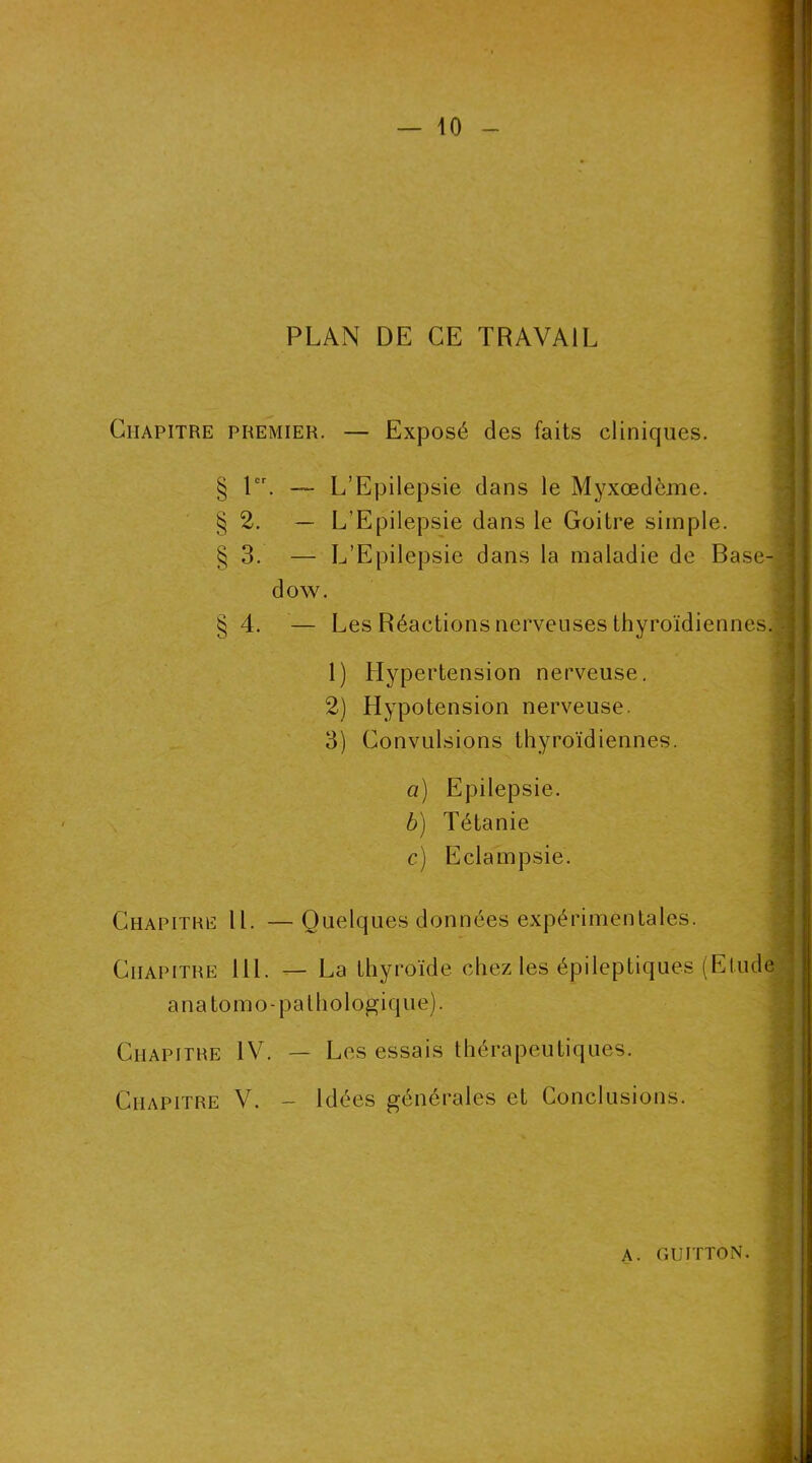 PLAN DE CE TRAVAIL Chapitre premier. — Exposé des faits cliniques. § 1er. — L’Epilepsie dans le Myxœdème. §2. — L’Epilepsie dans le Goitre simple. § 3. — L’Epilepsie dans la maladie de Base- dow. §4. — Les Réactions nerveuses thyroïdiennes. 1) Hypertension nerveuse. 2) Hypotension nerveuse. 3) Convulsions thyroïdiennes. a) Epilepsie. b) Tétanie c) Eclampsie. Chapitre II. — Quelques données expérimentales. Chapitre lil. — La thyroïde chez les épileptiques (Elude Chapitre IV. — Les essais thérapeutiques. Chapitre V. - Idées générales et Conclusions. anatomo-pathologique).