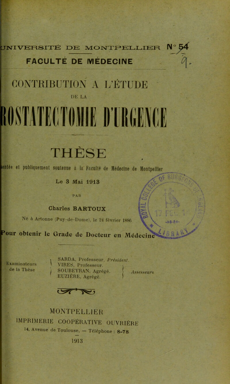 . UNIVERSITÉ IDE MONTPELLIER N FACULTÉ DE MÉDECINE CONTRIBUTION A L’ÉTUDE DE LA entée et publiquement soutenue à la Faculté de Médecine de Montpellier Le 3 Mai 1913 PAR Charles BARTOUX Né à Artonne (Puy-de-Dome), le 24 février 1886 tour obtenir le Grade de Docteur en Médecine Examinateurs de la Thèse , SARDA, Professeur, Président. ' VIRES, Professeur. I SOUBEYRAN, Agrégé. j Asses seurs EUZIÉRE, Agrégé. J MONTPELLIER imprimerie coopérative ouvrière 14, Avenue de Toulouse, - Téléphone : 8-78 1913