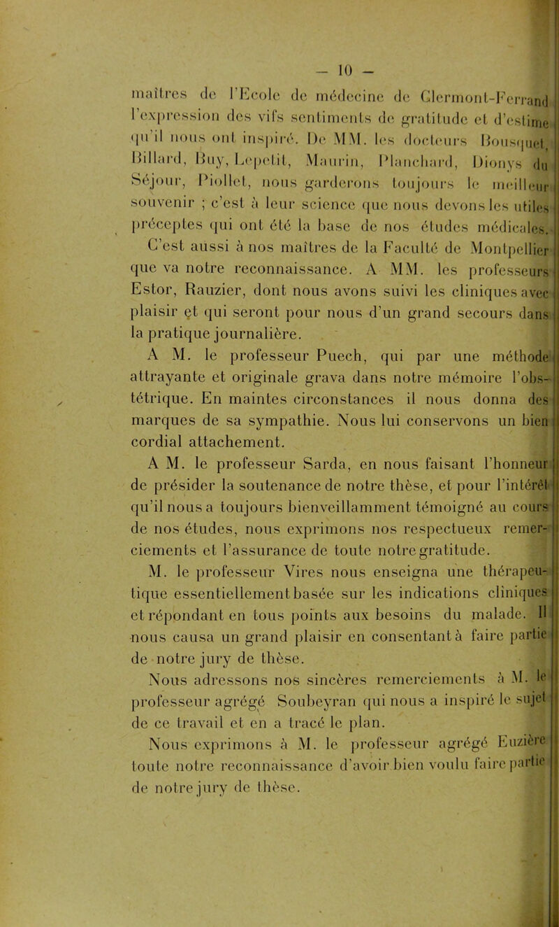 maîtres de l’Ecole de médecine de Clermont-Ferrand l’expression des vifs sentiments de gratitude et d’estime • pi il nous ont inspiré. De MM. les docteurs Bousquet Billard, Buy, Lcpeîit, Maurin, Blanchard, Dionys du Séjour, Biollet, nous garderons toujours le meilleur souvenir ; c’est à leur science que nous devons les utiles préceptes qui ont été la base de nos études médicales. C’est aussi à nos maîtres de la Faculté de Montpellier que va notre reconnaissance. A MM. les professeurs Estor, Rauzier, dont nous avons suivi les cliniques avec plaisir et qui seront pour nous d’un grand secours dans la pratique journalière. AM. le professeur Puech, qui par une méthode attrayante et originale grava dans notre mémoire l’obs- tétrique. En maintes circonstances il nous donna des marques de sa sympathie. Nous lui conservons un bien cordial attachement. AM. le professeur Sarda, en nous faisant l’honneur de présider la soutenance de notre thèse, et pour l'intérêl qu’il nous a toujours bienveillamment témoigné au cours de nos études, nous exprimons nos respectueux remer- ciements et l’assurance de toute notre gratitude. M. le professeur Vires nous enseigna une thérapeu- tique essentiellement basée sur les indications cliniques et répondant en tous points aux besoins du malade. Il nous causa un grand plaisir en consentant à faire partie de notre jury de thèse. Nous adressons nos sincères remerciements à M. le professeur agrégé Soubeyran qui nous a inspiré le sujet de ce travail et en a tracé le plan. Nous exprimons à M. le professeur agrégé Euzière toute notre reconnaissance d'avoir bien voulu faire partie de notre jury de thèse.