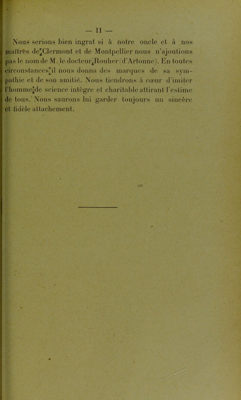 Nous serions bien ingrat si à notre oncle et à nos maîtres de^Clermont et de Montpellier nous n’ajoutions pas le nom de M. le docteurjRouherfd’Artonne). En toutes circonstances?! 1 nous donna des marques de sa svm- palhie et de son amitié. Nous tiendrons à coeur d’imiter rhommejde science intègre el charitable attirant l’estime de tous.'Nous saurons lui garder tou jours un sincère et lidèle attachement. \