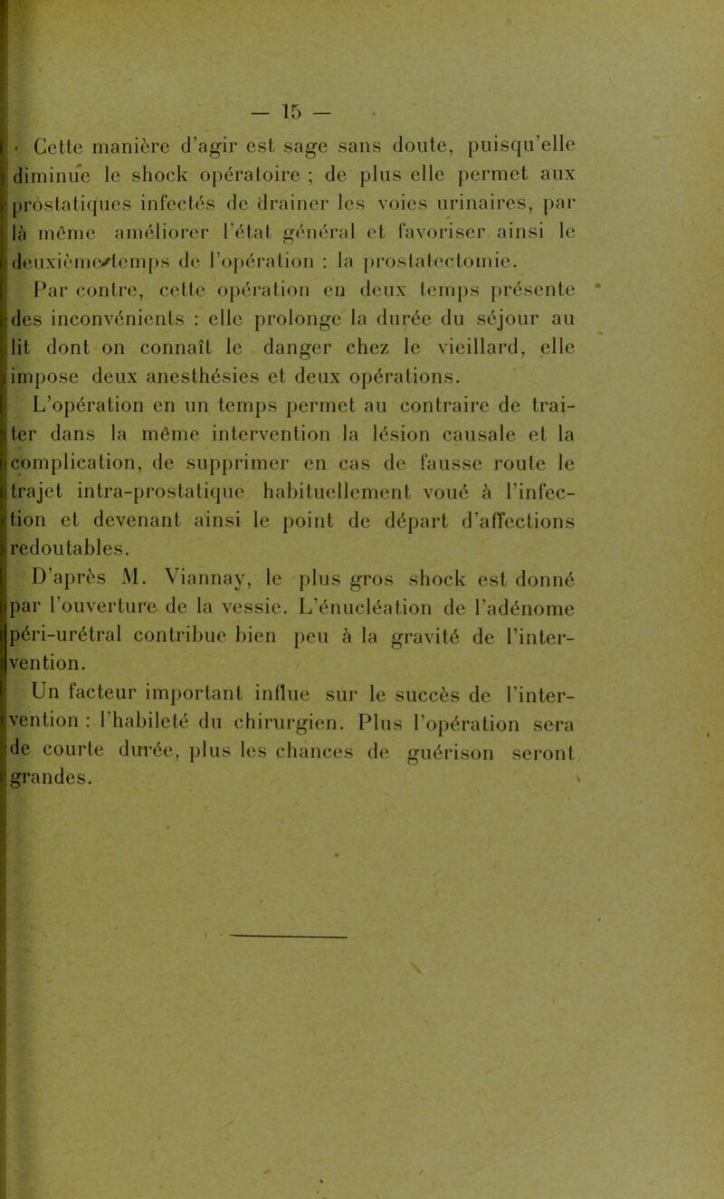 • Cette manière d’agir est sage sans doute, puisqu’elle diminue le shock opératoire ; de plus elle permet aux prostatiques infectés de drainer les voies urinaires, par là même améliorer l’état général et favoriser ainsi le deuxième/temps de l’opération : la prostatectomie. Par contre, cette opération en deux temps présente des inconvénients : elle prolonge la durée du séjour au lit dont on connaît le danger chez le vieillard, elle impose deux anesthésies et deux opérations. L’opération en un temps permet au contraire de trai- ter dans la même intervention la lésion causale et la complication, de supprimer en cas de fausse route le trajet intra-prostatiquc habituellement voué à l’infec- tion et devenant ainsi le point de départ d’affections redoutables. D’après M. Viannay, le plus gros shock est donné par l'ouverture de la vessie. L’énucléation de l’adénome péri-urétral contribue bien peu à la gravité de l’inter- vention. Un facteur important influe sur le succès de l’inter- vention : l’habileté du chirurgien. Plus l’opération sera de courte durée, plus les chances de guérison seront grandes. *