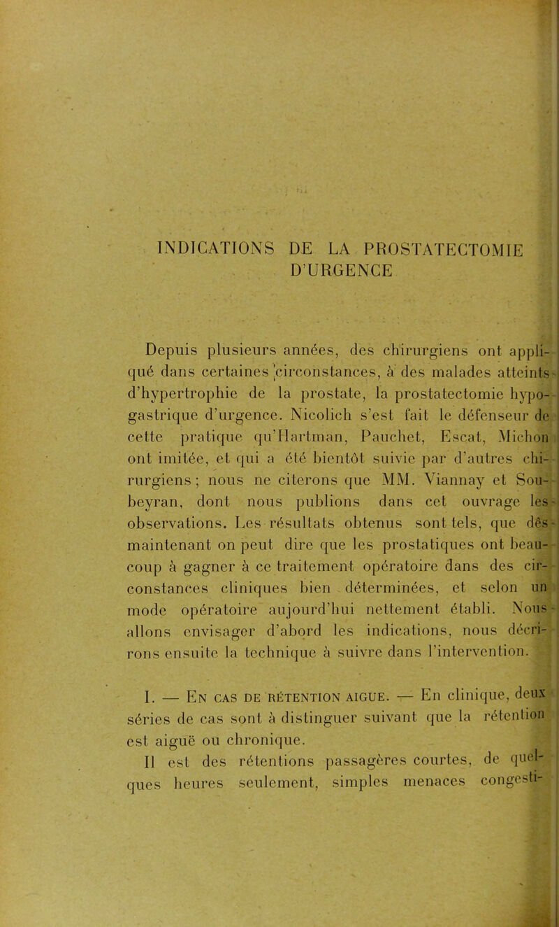 D’URGENCE Depuis plusieurs années, des chirurgiens ont appli- qué dans certaines 'circonstances, à des malades atteints d'hypertrophie de la prostate, la prostatectomie hypo- gastrique d’urgence. Nicolich s’est fait le défenseur de cette pratique qu’Ilartman, Pauchet, Escat, iMichon ont imitée, et qui a été bientôt suivie par d’autres chi- rurgiens ; nous ne citerons que MM. Viannay et Sou- beyran, dont nous publions dans cet ouvrage Ies- observations. Les résultats obtenus sont tels, que dès- maintenant on peut dire que les prostatiques ont beau- coup à gagner à ce traitement opératoire dans des cir- constances cliniques bien déterminées, et selon un mode opératoire aujourd’hui nettement établi. Nous allons envisager d’abord les indications, nous décri- rons ensuite la technique à suivre dans l’intervention. I. — En cas de rétention aigue. — En clinique, deux séries de cas sont à distinguer suivant que la rétention est aiguë ou chronique. Il est des rétentions passagères courtes, de quel- ques heures seulement, simples menaces congestiB