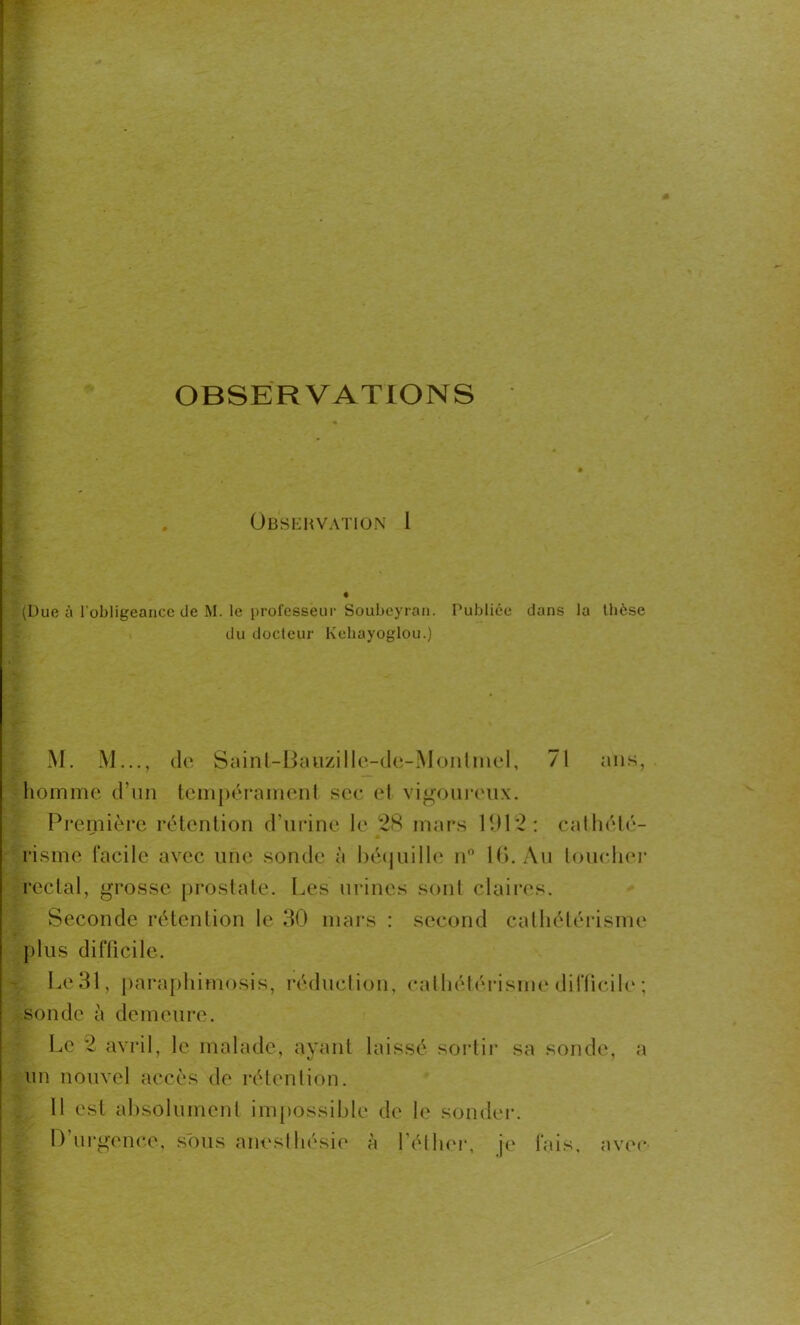 OBSERVATIONS Obsehvation 1 (Due à l'obligeance de M. le professeur Soubeyran. Publiée dans la thèse du docteur Kchayoglou.) M. M..., de Saint-Bauzille-de-Montinel, 71 ans, homme d’un tempérament sec et vigoureux. Première rétention d’urine le 28 mars 1912: cathété- risme facile avec une sonde à béquille n° 16. Au toucher rectal, grosse prostate. Les urines sont claires. Seconde rétention le 30 mars : second cathétérisme plus difficile. Le 31, paraphimosis, réduction, cathétérisme difficile ; sonde à demeure. Le 2 avril, le malade, avant laissé sortir sa sonde, a un nouvel accès de rétention. 11 est absolument impossible de le sonder. D’urgence, sous anesthésie à l’éllier, je fais, avec