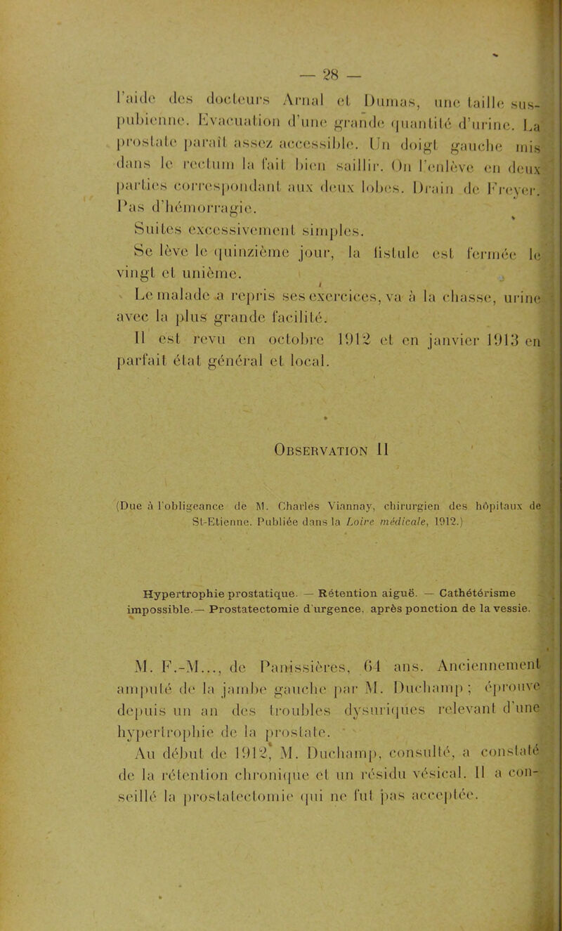 l’aide des docteurs Arnal et Dumas, une taille sus- pubienne. hvacual ion d une grande quantité d’urine. La prostate paraît assez accessible. Un doigt gauche mis dans le rectum la fait bien saillir. On L’enlève en deux parties correspondant, aux deux lobes. Drain de Freyer. Pas d’hémorragie. Suites excessivement simples. Se lève le quinzième jour, la listule est fermée le vingt et unième. i Le malade a repris ses exercices, va à la chasse, urine avec la plus grande facilité. 11 est revu en octobre 11)12 et en janvier 1013 en parfait état général et local. Observation 11 (Due à l'obligeance de M. Charles Viannay, chirurgien des hôpitaux de St-Etienne. Publiée dans la Loire médicale, 1912.) Hypertrophie prostatique. — Rétention aiguë. — Cathétérisme impossible.— Prostatectomie d urgence, après ponction de la vessie. M. F.-M..., de Panissières, 04 ans. Anciennement amputé de la jambe gauche par M. Duchamp ; éprouve depuis un an des troubles dysuriques relevant d une hypertrophie de la prostate. Au début de 1012, M. Duchamp, consulté, a constaté de la rétention chronique et un résidu vésical. Il a con- seillé la prostatectomie qui ne fut pas acceptée.