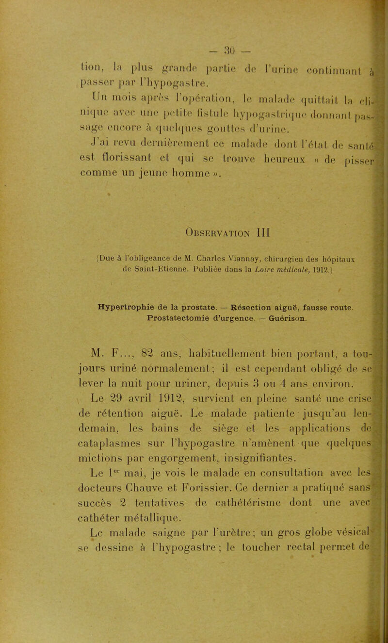 lion, la plus grande partie de passer par l’hypogastre. l’urine continuant à Hn mois apres 1 opération, le malade quittait la cli- nique avec une petite (istule hypogastrique donnanl pas- sage encore à quelques gouttes d'urine. J'ai revu dernièrement ce malade dont l’état de sanlj est florissant et qui se trouve heureux « de pisser comme un jeune homme ». Observation III (Due à l’obligeance de M. Charles Viannay, chirurgien des hôpitaux de Saint-Etienne. Publiée dans la Loire médicale, 1912.) Hypertrophie de la prostate. — Résection aiguë, fausse route. Prostatectomie d’urgence. — Guérison. M. F..., 82 ans, habituellement bien portant, a tou- jours uriné normalement; il est cependant obligé de se lever la nuit pour uriner, depuis 3 ou 4 ans environ. Le 29 avril 1912, survient en pleine santé une crise de rétention aiguë. Le malade patiente jusqu’au len- demain, les bains de siège et les applications de. cataplasmes sur l’hypogastre n’amènent que quelques mictions par engorgement, insignifiantes. Le 1er mai, je vois le malade en consultation avec les docteurs Chauve et Forissier. Ce dernier a pratiqué sans' succès 2 tentatives de cathétérisme dont une avec cathéter métallique. Le malade saigne par l’urètre; un gros globe vésical- se dessine à l'hypogastre ; le toucher rectal permet de