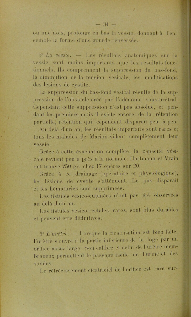 / ou une noix, prolonge en luis In vessie; donnant à l'en- semble la l’onne d’une gourde renversée. 2° Lu vessie. — Les résultats anatomiques sur la vessie sont moins importants que les résultats fonc- tionnels. Ils comprennent la suppression du bas-fond, la diminution de la tension vésicale, les modifications des lésions de cystite. La suppression du bas-fond vésical résulte de la sup- pression de l’obstacle créé par l’adénome sous-urélral. Cependant cette suppression n’est pas absolue, et pen- dant les premiers mois il existe encore de la rétention partielle, rétention qui cependant disparaît peu à peu. Au delà d’un an, les résultats imparfaits sont rares et tous les malades de Marion vident complètement leur vessie. Grâce à cette évacuation complète, la capacité vési- cale revient peu à près à la normale. Hartmann et Vrain ont trouvé 250 gr. chez 17 opérés sur 20. Grâce à ce drainage (opératoire el physiologique), les lésions de cystite S'atténuent. Le pus disparaît et les hématuries sont supprimées. Les fistules vésico-cutanées n’ont pas été observées au delà d’un an. * Les fistules vésico-reclales, rares, sont plus durables et peuvent être définitives. 3° L’urètre. — Lorsque la cicatrisation est bien faite, l’urètre s’ouvre à la partie inférieure de la loge par un orifice assez large. Son calibre et celui de 1 urètre mem- braneux permettent le passage tacile de 1 urine et des sondes. Le rétrécissement cicatriciel de l’orifice est rare sur-