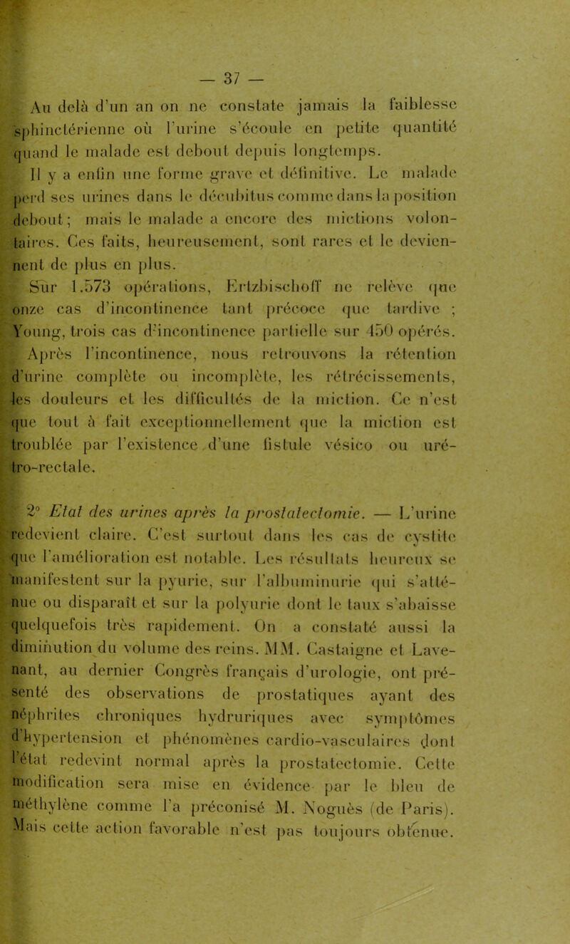 Au delà d’un an on ne constate jamais la faiblesse sphinctérienne où l’urine s’écoule en petite quantité quand le malade est debout depuis longtemps. Il y a enfin une forme grave et définitive. Le malade perd ses urines dans le décubitus comme dans la position debout; mais le malade a encore des mictions volon- taires. Ces faits, heureusement, sont rares et le devien- nent de plus en plus. » Sur 1.573 opérations, ErtzbischofT ne relève que onze cas d’incontinence tant précoce que tardive ; Young, trois cas d'incontinence partielle sur 450 opérés. ; Après l’incontinence, nous retrouvons la rétention d’urine complète ou incomplète, les rétrécissements, les douleurs et les difficultés de la miction. Ce n’est que tout à fait exceptionnellement que la miction est troublée par l’existence d’une fistule vésico ou uré- tro-rectale. T 2° Elal des urines après la prostaleçlomie. — L’urine redevient claire. C’est surtout dans les cas de cystite V que l’amélioration est notable. Les résultats heureux sc manifestent sur la pyurie, sur l'albuminurie qui s'atté- nue ou disparaît et sur la polyurie dont le taux s’abaisse quelquefois très rapidement. On a constaté aussi la diminution du volume des reins. MM. Castaigne et Lave- nant, au dernier Congrès français d’urologie, ont pré- senté des observations de prostatiques ayant des néphrites chroniques hydruriques avec symptômes d hypertension et phénomènes cardio-vasculaires dont l’état redevint normal après la prostatectomie. Celle modification sera mise en évidence par le bleu de ©éthylène comme 1 a préconisé M. Noguès (de Paris). Mais cette action favorable n’est pas toujours obtenue.