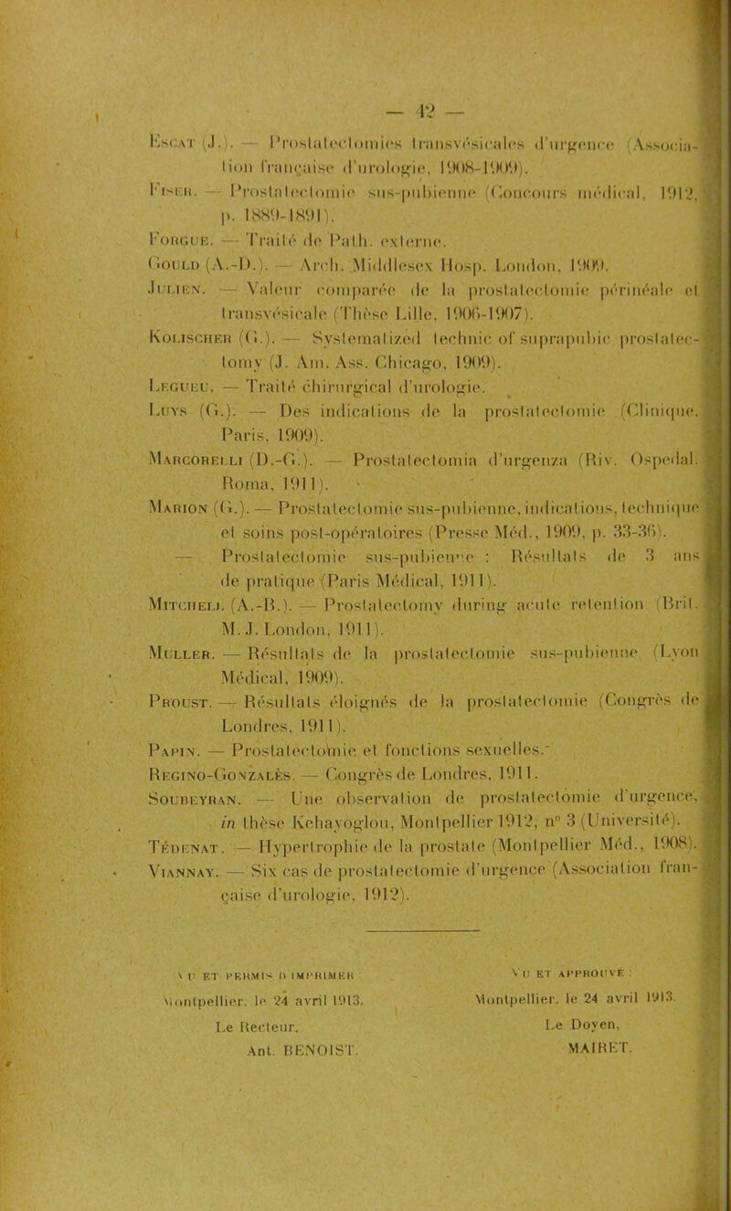 Escat (J.). Prostatectomies I ransvésicalus d’urgence A lion française d'urologie, 1908-1909). l’isi-n. Prostatectomie sus-pubienne (Concours médical l>. 1889-1891). Fougue. — Traité de Pal h. externe. cia- 1912, (iouLD (A.-D.). — Arch. Middlesex Hosp. London, 1909. Julien. — Valeur comparée de la prostatectomie périnéale et Iransvésicale (Thèse Lille, 1906-1907). Kolischer ((!.). — Syslemali/.erl technic of suprapuhic proslalec- tomy (J. Am. Ass. Chicago, 1909). Legueu. — Traité chirurgical d’urologie. Luys (G.). —- Des indications de la prostatectomie (Clinique. Paris, 1909). Marcorei.li (D.-G.,). — Prostalectomia d’urgen/a (Hiv. Ospedal. Roma, 1911). Marion (G.). — Prostatectomie sus-pubienne, indications, technique et soins post-opératoires (Presse Méd., 1909. p. 33-36). Prostatectomie sus-pubienne : Résultats de 3 ans de pratique (Paris Médical, 1911). Mitchell (A.-B.). — Prostalectomy during aeule rétention (Bril. M. J. London, 1911 ). Muller. — Résultats de la prostatectomie sus-pubienne Lyon Médical, 1909). Proust. — Résultats éloignés de la prostatectomie (Congrès (h* Londres, 1911 ). Paein. — Prosla teclo'mie. et fonctions sexuelles. Rëgino-Gonzalès. — Congrès de Londres, 1911. Soubeyran. — Une observation de prostatectomie d urgence, in thèse Kehayoglou, Montpellier 1912, nn 3 (Université). Tédenat. — Hypertrophie de la prostate (Montpellier Méd., 1908). Viannay. — Six cas de prostatectomie d’urgence (Association fran- çaise d’urologie, 1912). \ Il ET PERMIS II IMPRIMER Montpellier, le 24 avril 1913. Le Recteur, Ant. BENOIST. Vil ET APPROUVÉ : Montpellier, le 24 avril 1913. Le Doyen, MAIRET.