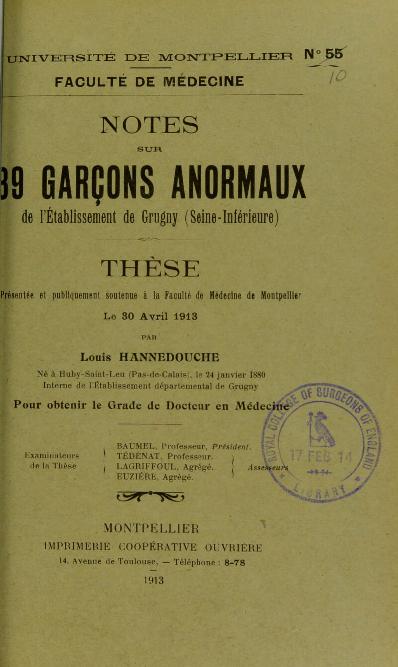 UNIVERSITÉ DE MONTPELLIER IM ° FACULTÉ DE MÉDECINE 1 NOTES SUR )9 GARÇONS ANORMAUX de l’Établissement de Grugny (Seine-Inférieure) THÈSE Présentée et publiquement soutenue à la Faculté de Médecine de Montpellier Le 30 Avril 1913 PAR Louis HANNEDOUCHE Né à Huby-Saint-Leu (Pas-de-Calais), le 24 janvier 1880 Interne de ^Établissement départemental de Grugny Pour obtenir le Grade de Docteur en Médecine -3 Kxaminateurs de la Thèse \ < I BAUMEL, Professeur. Président. TÉDENAT. Professeur. i LAGRIFFOUL, Agrégé. , Assesseurs EUZIÈRE, Agrégé. MONTPELLIER IMPRIMERIE COOPÉRATIVE OUVRIÈRE 14. Avenue de Toulouse, — Téléphone : 8-78 1913 55 Jo V- / y/ A \ y \\ü