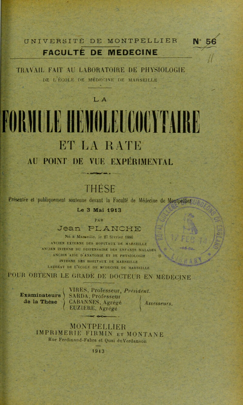 UNIVERSITE DE MONTPELLIER N» 56 FACULTÉ DE MEDECINE  l TRAVAIL FAIT AU LABORATOIRE DE PHYSIOLOGIE de l’école de médecine de Marseille L A ET LA RATE AU POINT DE VUE EXPÉRIMENTAL THÈSE Préseulée et publiquement soutenue devant la Faculté de Médecine de Montpellier Le 3 Mai 1913 PAR Jean PIvAISTCME Né à Marseille, le 27 février 1886 ANCIEN EXTERNE DBS HOPITAUX DR MARSEILLE ANCIEN INTERNE DU DISPENSAIRE DES ENFANTS MALADES ANCIEN AIDE D’ANATOMIE ET DE PHYSIOLCIOIE INTERNE DBS HOPITAUX DE MARSEILLE lauréat de l’école de médecine de Marseille POUR OBTENIR LE GRADE DE DOCTEUR EN MÉDECINE ! VIUES, Professeur, Président. SAURA, Professeur j CA BANNES, Agrégé > Assesseurs. EUZIERE, Agrégé ) MONTPELLIER IMPRIMERIE FIRMIN et MONTANE Rue Ferdinand-Fabre et Quai duVerdanson 1913