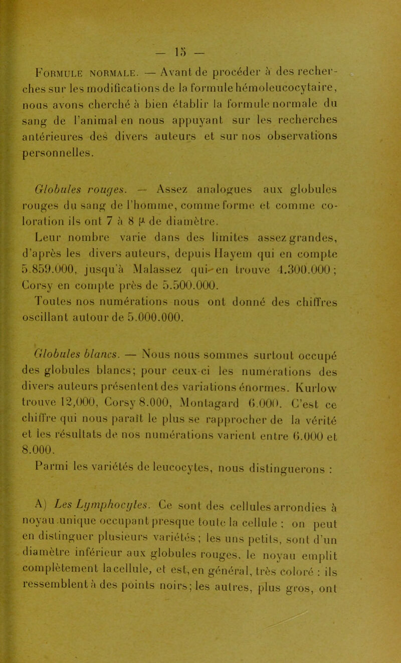 Formule normale. — Avant de procéder à des recher- ches sur les modifications de la formule hémoleucocytaire, nous avons cherché à bien établir la formule normale du sang de l’animal en nous appuyant sur les recherches antérieures des divers auteurs et sur nos observations personnelles. Globales rouges. —- Assez analogues aux globules rouges du sang de l’homme, comme forme et comme co- loration ils ont 7 à 8 P de diamètre. Leur nombre varie dans des limites assez grandes, d’après les divers auteurs, depuis llayem (jui en compte 5.859.000, jusqu'à Malassez qui-*en trouve 4.300.000; Corsy en compte près de 5.500.000. Toutes nos numérations nous ont donné des chiffres oscillant autour de 5.000.000. Globules blancs. — Nous nous sommes surtout occupé des globules blancs; pour ceux-ci les numérations des divers auteurs présentent des variations énormes. Kurlow trouve 12,000, Corsy 8.000, Montagard 0.000. C’est ce chiffre qui nous paraît le plusse rapprocher de la vérité et les résultats de nos numérations varient entre 0.000 et 8.000. Parmi les variétés de leucocytes, nous distinguerons : A) Les Lymphocytes. Ce sont des cellules arrondies à noyau unique occupant presque toute la cellule ; on peut en distinguer plusieurs variétés; les uns petits, sont d’un diametie intérieur aux globules rouges, le noyau emplit complètement la cellule, et est, en général, très coloré : ils ressemblent à des points noirs; les autres, plus gros, ont