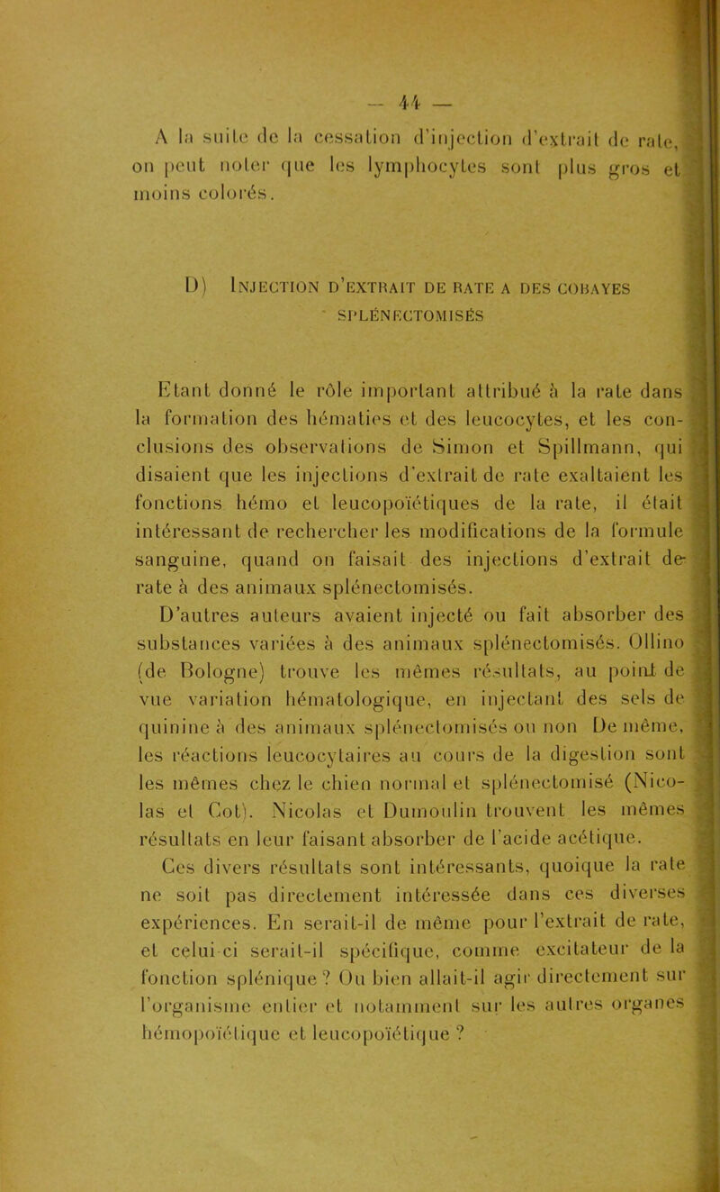 U — A l;i suiLe de la cessation d'injection d’extrait de rate, on peut noter que les lymphocytes sont plus gros et moins colorés. D) Injection d’extrait de rate a des cobayes SPLÉNECTOMISÉS Etant donné le rôle important attribué à la rate dans la formation des hématies et des leucocytes, et les con- clusions des observations de Simon et Spillmann, qui disaient que les injections d'extrait de rate exaltaient les fonctions hémo et leucopoïétiques de la rate, il était intéressant de rechercher les modifications de la formule sanguine, quand on faisait des injections d’extrait de- rate à des animaux splénectomisés. D’autres auteurs avaient injecté ou fait absorber des substances variées à des animaux splénectomisés. Ollino (de Bologne) trouve les mêmes résultats, au point de vue variation hématologique, en injectant des sels de quinine à des animaux splénectomisés ou non De même, les réactions leucocytaires au cours de la digestion sont les mêmes chez le chien normal et spléneetomisé (Nico- las et Cot). Nicolas et Dumoulin trouvent les mêmes résultats en leur faisant absorber de l'acide acétique. Ces divers résultats sont intéressants, quoique la rate ne soit pas directement intéressée dans ces diverses expériences. En serait-il de même pour l’extrait de rate, et celui ci serait-il spécifique, comme excitateur de la fonction splénique? Ou bien allait-il agir directement sur l’organisme entier et notamment sur les autres organes hémopoïétique et leueopoïétique ?