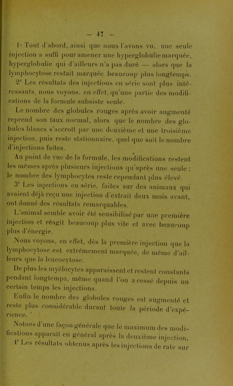 1° 1 olit d’abord, ainsi que nous l’avons vu, une seule injection a sut’li pour amener une hyperglobuliemarquée, hyperglobulie qui d’ailleurs n’a pas duré — alors que la lymphocytose restait marquée beaucoup plus longtemps. 2n Les résultats des injections en série sont plus inté- ressants, nous voyons, en ellet, qu’une partie des modifi- cations de la formule subsiste seule. Le nombre des globules rouges après avoir augmenté reprend son taux normal, alors que le nombre des glo- bules blancs s’accroît par une deuxième et une troisième injection, puis reste stationnaire, quel que soit le nombre d’injections faites. Au point de vue de la formule, les modifications restent les mêmes après plusieurs injections qu’après une seule; le nombre des lymphocytes reste cependant plus élevé. d Les injections en série, laites sur des animaux qui avaient déjà reçu une injection d’extrait deux mois avant, ont donné des résultats remarquables. L animal semble avoir été sensibilisé par une première injection et réagit beaucoup plus vite et avec beaucoup plus d’énergie. Nous voyons, en ellet, dès la première, injection que la lymphocytose est extrêmement marquée, de même d’ail- leurs que la leucocytose. De plus 1rs myélocytes apparaissenlet restent constants pendant longtemps, même quand l'on a cessé depuis un certain temps les injections. Enfimle nombre des globules rouges est augmenté et reste plus considérable durant toute la période d'expé- rience. , .Notons d'une façon générale que le maximum des modi- fications apparaît en général après la deuxième injection. 1 Les résultats obtenus après les injections de rate sur