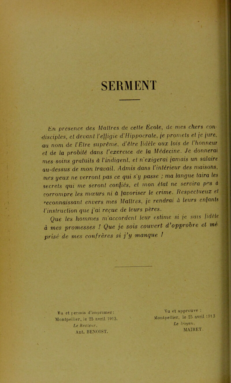 SERMENT En présence des Maîtres de celte Ecole, de mes chers con- disciples, et. devant l'effigie d'Hippocrate, \e promets et \e pire, au nom de l'Etre suprême, d'être fidèle aux lois de l'honneur et de la probité dans l’exercice de la Médecine. Je donnerai mes soins gratuits à l'indigent, et n'exigerai fumais un salaire au-dessus de mon travail. Admis dans l intérieur des maisons, mes yeux ne verront pas ce qui s y passe ; ma langue taira les secrets qui me seront confiés, et mon état ne servira pas à corrompre les mœurs ni à favoriser le crime. Respectueux et reconnaissant envers mes Maîtres, \e rendrai à leurs enfants l'instruction que fai reçue de leurs pères. Que les hommes m'accordent leur estime si fe suis fidèle à mes promesses ! Que je sois couvert d opprobre et mé prisé de mes confrères si j’y manque I Vu et permis d’imprimer: Montpellier, le 25 avril 1913. Vu et approuvé : Montpellier, le 25 avril 1913 Le Recteur. Ant. BENOIST. Le boyen, MAIRET.