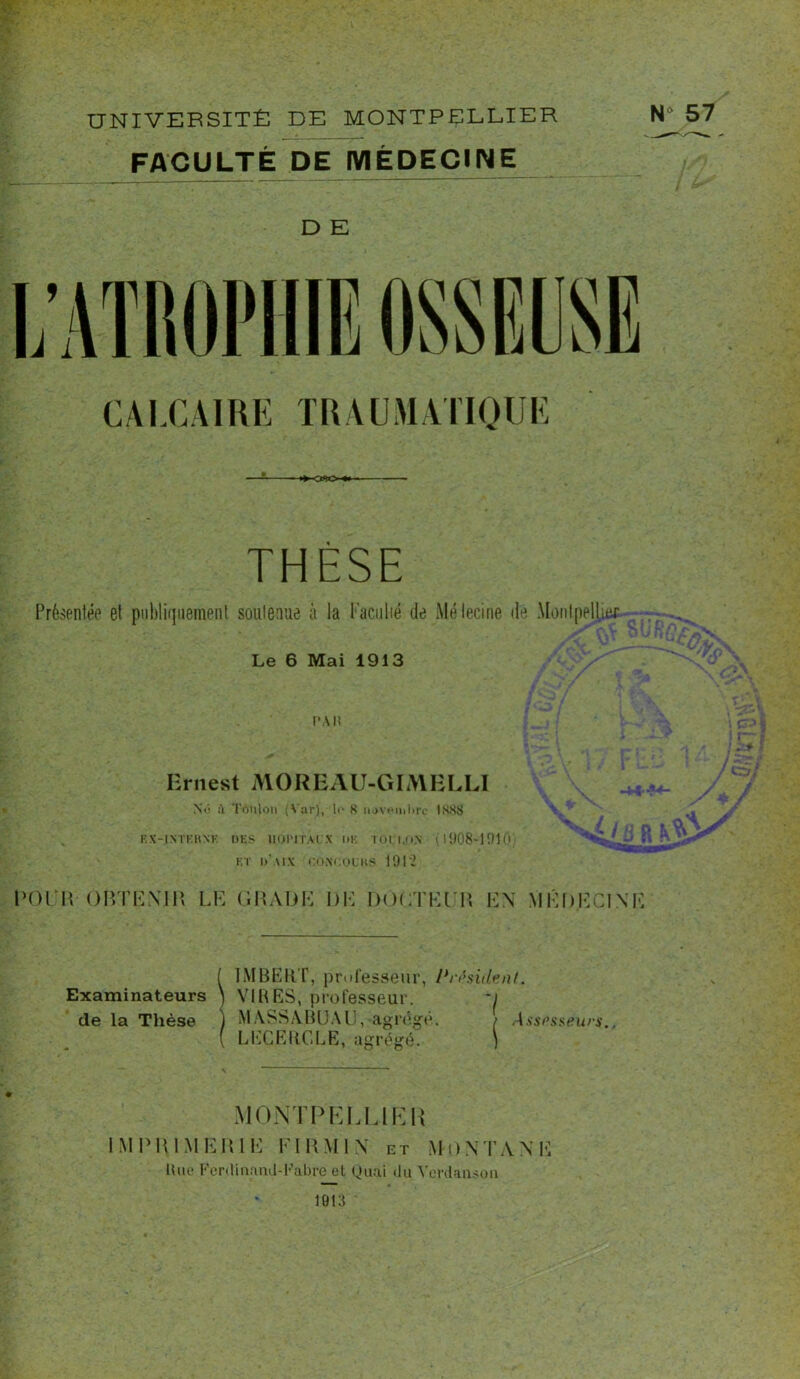 UNIVERSITÉ DE MONTPELLIER FACULTÉ DE MÉDECINE N° 57 D E CALCAIRE TRAUMATIQUE -OSO-* THÈSE Présentée et publiquement soutenue à la Faculté de Mélecine de Montpeliuif Le 6 Mai 1913 l'Ali Ernest MOREAU-GIMELLI Ne à Toulon (Var), !«■ 8 novembre 1888 S EX-INTEHXK DES 1IOITIAI.V lil TOl'I.ON (1008-1010 et d'aix i:o.m:oliis 1912 POUR- OBTENIR LE GRADE DE DOCTEUR EN MÉDECINE Examinateurs de la Thèse IMBERT, professeur, Président. VIRES, professeur. ~i MASSABUAU, agrège. / Asspsseurs. LEÇJERCLE, agrégé. ) MONTPELLIER IMPRIMERIE El RMI N ut MONTANE Rue Fer,<lmainl-Fabre el Quai «lu Verclanson 1013