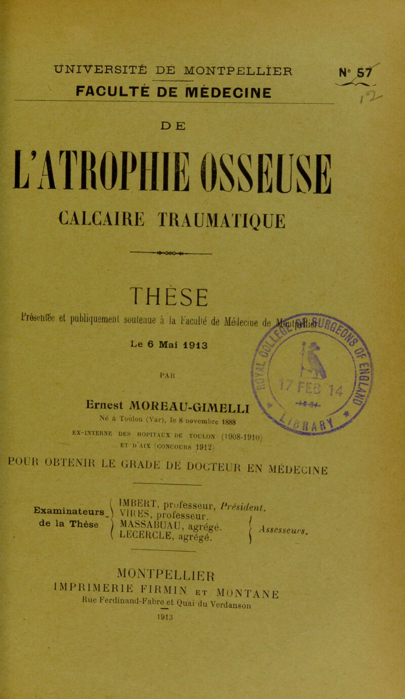 FACULTÉ DE MÉDECINE 1*1 D E CALCAIRE TRAUMATIQUE ■ose» THESE PréswilSe et publiquement soutenue à la faculté de Médecine ■)* wiïftijpSg Le 6 Mai 1913 PAH :• Ernest MOREAU-GIMELLI Ne à loulou (Var), le 8 novembre 1888 KX-1NTERNE UES HOPITAUX UE TOULON (1908-1910) ET U U Y (CONCOURS 1912. •F* \«3\ \ mi ! C3 11—1 /$*S A 7 mm POUt OBTENIR LE GRADE DE DOCTEUR EN MÉDECINE r i TM BER I, professeur, /*résident Examinateurs \ VIH ES, professeur de la Thèse ) MA.SSABUAU, agréffé ( LECERCLE, agrégé ^TPELLIER IMPRIMERIE FIRMIN et MONTANE Hue Ferdinand-Fabreet Quai du Verdan 1913 son