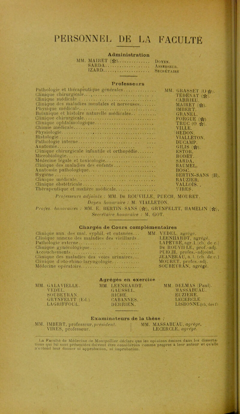 PERSONNEL PACULTE l)E L ' Administration MM. MA lit ET (#) Doyen. SA R DA Assesskuii. 1ZARD Seckétaihe Professeurs Pathologie et thérapeutique générales Clinique chirurgicale..., Clinique médicale Clinique des maladies mentales et nerveuses.. Physique médicale Botanique et histoire naturelle médicales Clinique chirurgicale Clinique ophtalmologique .Chimie médicale Physiologie Histologie Pathologie interne Anatomie Clinique chirurgicale infantile et orthopédie... Microbiologie Médecine légale et toxicologie Clinique îles maladies des enfants Anatomie pathologique Hygiène Clinique médicale Clinique obstétricale Thérapeutique et matière médicale MM. GRASSET (O *i. TEDENAT (*;. CARR1EU. MA IR ET (*). IMBERT. GRANEL. EORGUE (#) TRUC (O *). VILLE. HE DON. V1ALLETON. DUCAMP. CI LIS (#). ESTOR. RODET. SARUA. BAÜMEL. BOSC. BERT1N-SANS (H). RAUZIER. VALLOIS. . VIRES. Professeurs adjoints : MM. De ROUVILLE, PUECIL MOURET. Doyen honoraire : M. VIALLETON. Pro/es. honoraires : MM. E. BERTIN-SANS (#), GRYNFELTT, HAMEL IN (#), Secrétaire honoraire : M. GOT. Chargés de Cours complémentaires Clinique ann. des mal. syphil. et cutanées... Clinique annexe des maladies des vieillards. Pathologie externe Clinique gynécologique Accouchements Clinique îles maladies des voies urinaires... Clinique d'oto-rhino-laryngologie Médecine opératoire MM. VEDEL, agrégé. LEENHARDT, agrégé. LAPEYRE,agr. 1.(ch. de c. De ROU Vil LE, prof.-adj. PÜECH, profes.-adjoint. JEANBRAU, a. I. (ch. de c. MOURET. profes.-adj. SOUBEYRAN, agrégé. MM. CA LA MELLE. VEDEL. SOUBEYRAN. GRYNFELTT (Ed.). LAGR1FFOUL. Agrégés en exercice MM. LEENHARDT. GAUSSE L. RICHE. CABANNES. DERR1EN. MM. DELMAS (Paul). MASSABüAU. EUZIERE. LEGEHGLE LISBONNE (ch. dos f> Examinateurs de la thèse ; MM. IMBERT, professeur,président. I MM. MASSABUAU, agrège. VIRES, professeur. | LECERCLE, agrégé. La Kaculio do Médecine de MoiUpollior déclare que les opinions émises dans les disserta- tions qui lui sont présentées doivent 6t.ro considérées comme propres à lour auteur et qu'elle n ottond lour donner ni approbation, ni improbation.