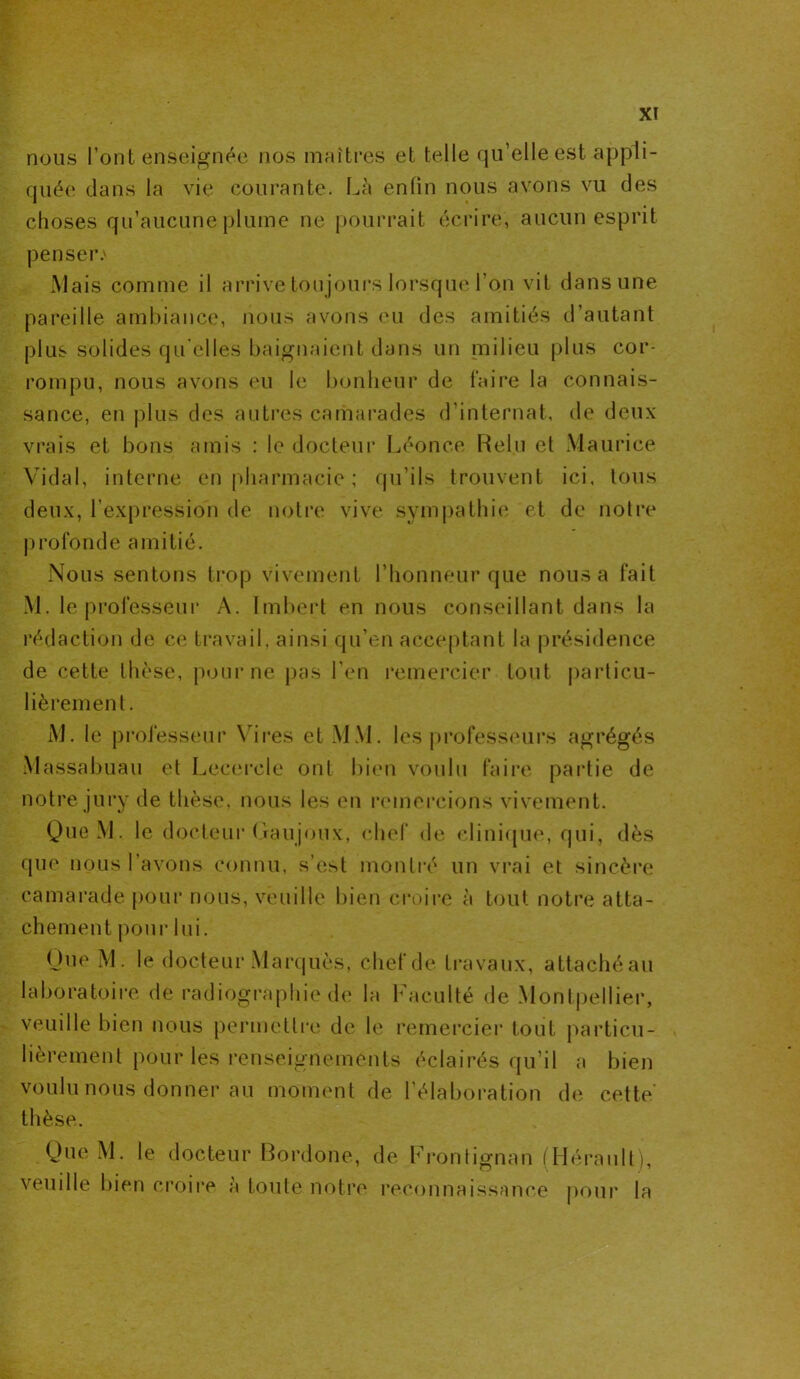 nous l’ont enseignée nos maîtres et telle qu’elle est appli- quée dans la vie courante. Là enfin nous avons vu des choses qu’aucune plume ne pourrait écrire, aucun esprit penser.' Mais comme il arrive toujours lorsque l’on vit dans une pareille ambiance, nous avons eu des amitiés d’autant plus solides qu elles baignaient dans un milieu plus cor- rompu, nous avons eu le bonheur de faire la connais- sance, en plus des autres camarades d’internat, de deux vrais et bons amis : le docteur Léonce Relu et Maurice Vidal, interne en pharmacie ; qu’ils trouvent ici, tous deux, l’expression de notre vive sympathie et de notre profonde amitié. Nous sentons trop vivement l’honneur que nous a fait M. le professeur A. Imbert en nous conseillant dans la rédaction de ce travail, ainsi qu’en acceptant la présidence de cette thèse, pour ne pas l’en remercier tout particu- lièrement. M. le professeur Vires et MM. les professeurs agrégés Massabuau et Lecerele ont bien voulu faire partie de notre jury de thèse, nous les en remercions vivement. QueM. le docteur (iaujoux, chef de clinique, qui, dès que nous 1 avons connu, s’est montré un vrai et sincère camarade pour nous, veuille bien croire à tout notre atta- chement pour lui. One M. le docteur Marquès, chef de travaux, attaché au laboratoire de radiographie de la Faculté de Montpellier, veuille bien nous permettre de le remercier tout particu- lièrement pour les renseignements éclairés qu’il a bien voulu nous donner au moment de l’élaboration de cette- thèse. QueM. le docteur Bordone, de Frontignan (Hérault), veuille bien croire à toute notre reconnaissance pour la