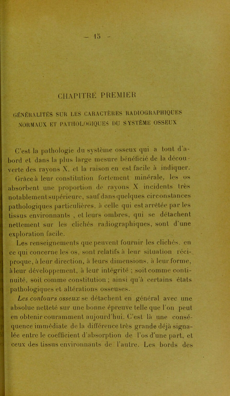 CHAPITRE PREMIER GÉNÉRALITÉS SUR LES CARACTÈRES RADIOGRAPHIQUES NORMAUX. ET PATHOLOGIQUES DU SYSTÈME OSSEUX C’est la pathologie du système osseux qui a tout d'a- bord et dans la plus large mesure bénéficié de la décou- verte des rayons X, et la raison en est facile a indiquer. Grâce à leur constitution fortement minérale, les os absorbent une proportion de rayons X incidents très notablement supérieure, sauf dans quelques circonstances pathologiques particulières, à celle qui est arrêtée par les tissus environnants , et leurs ombres, qui se détachent nettement sur les clichés radiographiques, sont d'une exploration facile. Les renseignements (pie peuvent fournir les clichés, en ce qui concerne les os, sont relatifs à leur situation réci- proque, à leur direction, à leurs dimensions, à leur forme, à leur développement, à leur intégrité ; soit comme conti- nuité, soit comme constitution ; ainsi qu’à certains étals pathologiques et altérations osseuses. Les contours osseux se détachent en général avec une absolue netteté sur une bonne épreuve telle que l’on peut en obtenir couramment aujourd’hui. C’est là une consé- quence immédiate de la différence très grande déjà signa- lée entre le coefficient d’absorption de l’os d’une part, et ceux des tissus environnants de l’autre. Les bords des