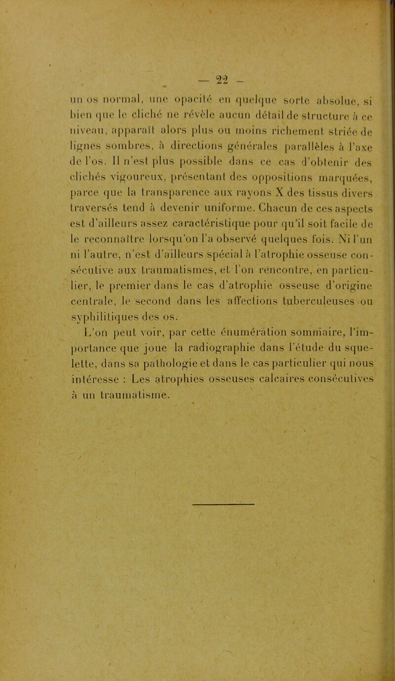 un os normal, une opacité en quelque sorte absolue, si bien que le cliché ne révèle aucun détail de structure à ce niveau, apparaît alors plus ou moins richement; striée de lignes sombres, h directions générales parallèles è l’axe de l’os. Il n’est plus possible dans ce cas d’obtenir des clichés vigoureux, présentant des oppositions marquées, parce que la transparence aux rayons X des tissus divers traversés tend à devenir uniforme. Chacun de ces aspects est d’ailleurs assez caractéristique pour qu’il soit facile de le reconnaître lorsqu’on l'a observé quelques fois. Ni l’un ni l’autre, n’est d’ailleurs spécial à l’atrophie osseuse con- sécutive aux traumatismes, et l’on rencontre, en particu- lier, le premier dans le cas d’atrophie osseuse d’origine centrale, le second dans les affections tuberculeuses ou syphilitiques des os. L’on peut voir, par cette énumération sommaire, l’im- portance que joue la radiographie dans l’étude du sque- lette, dans sa pathologie et dans le cas particulier qui nous intéresse : Les atrophies osseuses calcaires consécutives à un traumatisme.