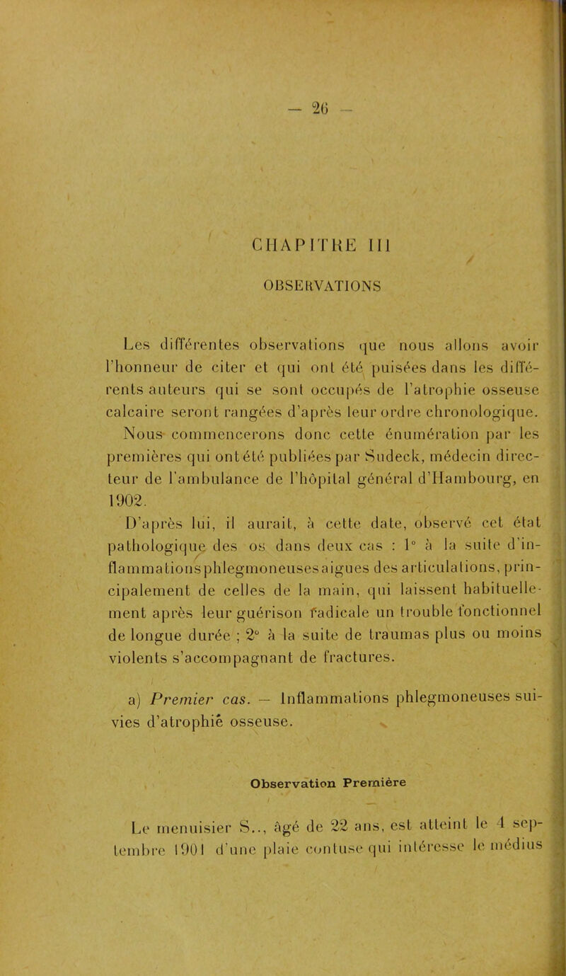 2(i - CHAPITRE III OBSERVATIONS Les différentes observations que nous allons avoir l’honneur de citer et qui ont été puisées dans les diffé- rents auteurs qui se sont occupés de l’atrophie osseuse calcaire seront rangées d’après leur ordre chronologique. Nous commencerons donc cette énumération par les premières qui ont été publiées par Sudeck, médecin direc- teur de l’ambulance de l’hôpital général d’Hambourg, en 1902. D’après lui, il aurait, à cette date, observé cet état pathologique des os dans deux cas : 1° à la suite d'in- flammations phlegmoneuses aigues des articulations, prin- cipalement de celles de la main, qui laissent habituelle- ment après leur guérison radicale un trouble fonctionnel de longue durée ; 2° à la suite de traumas plus ou moins violents s’accompagnant de fractures. a) Premier cas. — Inflammations phlegmoneuses sui- vies d’atrophiè osseuse. Observation Première Le menuisier S.., Agé de 22 ans, est atteint le 1 sep- tembre 1901 d’une plaie contuse qui intéresse le médius