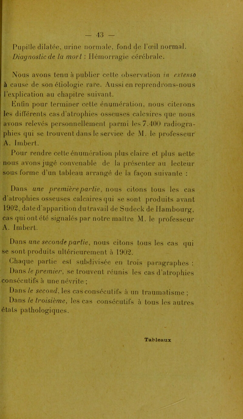 Pupille dilatée, urine normale, fond de l'œil normal. Diagnostic de la mort : Hémorragie cérébrale. Nous avons tenu à publier cette observation in extenso à cause de son étiologie rare. Aussi en reprendrons-nous l’explication au chapitre suivant. Enfin pour terminer cette énumération, nous citerons les différents cas d’atrophies osseuses calcaires que nous avons relevés personnellement parmi les 7.400 radiogra- phies qui se trouvent dans le serviee de JM. le professeur A. Imbert. Pour rendre cette énumération plus claire et plus nette nous avons jugé convenable de la présenter au lecteur sous forme d’un tableau arrangé de la façon suivante : Dans une première partie, nous citons tous les cas d’atrophies osseuses calcairesqui se sont produits avant 1902, date d’apparition du travail de Sudeck de Hambourg, cas qui ont été signalés par notre maître M. le professeur A. Imbert. Dans une seconde partie, nous citons tous les cas qui se sont produits ultérieurement à 1902. Chaque partie est subdivisée en trois paragraphes : Dans le premier, se trouvent réunis les cas d’atrophies consécutifs à une névrite ; Dans le second, les cas consécutifs à un traumatisme ; Dans le troisième, les cas consécutifs à tous les autres états pathologiques. Tableaux