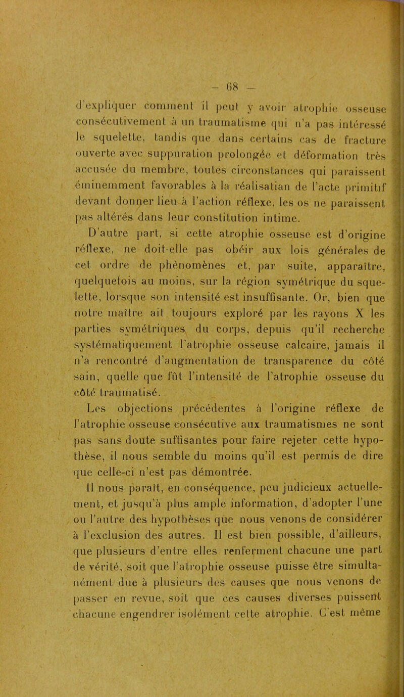 - fi 8 - (J expliquer comment il peut y avoir* atrophie osseuse consécutivement a un traumatisme qui n a pas intéressé le squelette, tandis que dans certains cas de fracture ouverte avec suppuration prolongée et déformation très accusée du membre, toutes circonstances qui paraissent éminemment favorables à la réalisatian de l’acte primitif devant donner lieu à l’action réflexe, les os ne paraissent pas altérés dans leur constitution intime. D autre part, si cette atrophie osseuse est d’origine réflexe, ne doit-elle pas obéir aux lois générales de cet ordre de phénomènes et, par suite, apparaître, quelquefois au moins, sur la région symétrique du sque- lette, lorsque son intensité est insuffisante. Or, bien que notre maître ait toujours exploré par les rayons X les parties symétriques du corps, depuis qu’il recherche systématiquement l’atrophie osseuse calcaire, jamais il n’a rencontré d’augmentation de transparence du côté sain, quelle que fût l’intensité de l’atrophie osseuse du côté traumatisé. Les objections précédentes à l’origine réflexe de l’atrophie osseuse consécutive aux traumatismes ne sont pas sans doute suffisantes pour faire rejeter cette hypo- thèse, il nous semble du moins qu’il est permis de dire que celle-ci n’est pas démontrée. Il nous paraît, en conséquence, peu judicieux actuelle- ment, et jusqu’à plus ample information, d’adopter l’une ou l’autre des hypothèses que nous venons de considérer à l’exclusion des autres. 11 est bien possible, d’ailleurs, que plusieurs d’entre elles renferment chacune une part de vérité, soit que l’atrophie osseuse puisse être simulta- nément due à plusieurs des causes que nous venons de [>asser en revue, soit que ces causes diverses puissent chacune engendrer isolément cette atrophie. G est même